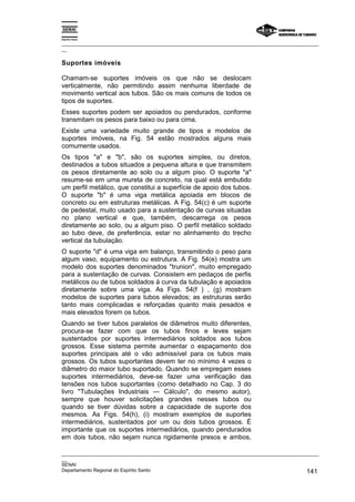 Espírito Santo

_________________________________________________________________________________________________
__

Suportes imóveis

Chamam-se suportes imóveis os que não se deslocam
verticalmente, não permitindo assim nenhuma liberdade de
movimento vertical aos tubos. São os mais comuns de todos os
tipos de suportes.
Esses suportes podem ser apoiados ou pendurados, conforme
transmitam os pesos para baixo ou para cima.
Existe uma variedade muito grande de tipos e modelos de
suportes imóveis, na Fig. 54 estão mostrados alguns mais
comumente usados.
Os tipos "a" e "b", são os suportes simples, ou diretos,
destinados a tubos situados a pequena altura e que transmitem
os pesos diretamente ao solo ou a algum piso. O suporte "a"
resume-se em uma mureta de concreto, na qual está embutido
um perfil metálico, que constitui a superfície de apoio dos tubos.
O suporte "b" é uma viga metálica apoiada em blocos de
concreto ou em estruturas metálicas. A Fig. 54(c) é um suporte
de pedestal, muito usado para a sustentação de curvas situadas
no plano vertical e que, também, descarrega os pesos
diretamente ao solo, ou a algum piso. O perfil metálico soldado
ao tubo deve, de preferência, estar no alinhamento do trecho
vertical da tubulação.
O suporte "d" é uma viga em balanço, transmitindo o peso para
algum vaso, equipamento ou estrutura. A Fig. 54(e) mostra um
modelo dos suportes denominados "trunion", muito empregado
para a sustentação de curvas. Consistem em pedaços de perfis
metálicos ou de tubos soldados à curva da tubulação e apoiados
diretamente sobre uma viga. As Figs. 54(f ) , (g) mostram
modelos de suportes para tubos elevados; as estruturas serão
tanto mais complicadas e reforçadas quanto mais pesados e
mais elevados forem os tubos.
Quando se tiver tubos paralelos de diâmetros muito diferentes,
procura-se fazer com que os tubos finos e leves sejam
sustentados por suportes intermediários soldados aos tubos
grossos. Esse sistema permite aumentar o espaçamento dos
suportes principais até o vão admissível para os tubos mais
grossos. Os tubos suportantes devem ter no mínimo 4 vezes o
diâmetro do maior tubo suportado. Quando se empregam esses
suportes intermediários, deve-se fazer uma verificação das
tensões nos tubos suportantes (como detalhado no Cap. 3 do
livro "Tubulações Industriais — Cálculo", do mesmo autor),
sempre que houver solicitações grandes nesses tubos ou
quando se tiver dúvidas sobre a capacidade de suporte dos
mesmos. As Figs. 54(h), (i) mostram exemplos de suportes
intermediários, sustentados por um ou dois tubos grossos. É
importante que os suportes intermediários, quando pendurados
em dois tubos, não sejam nunca rigidamente presos e ambos,

_________________________________________________________________________________________________
__
SENAI
Departamento Regional do Espírito Santo                                                     141
 