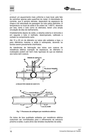 Espírito Santo

_________________________________________________________________________________________________
__

produzir um aquecimento mais uniforme e mais local, pelo fato
de caminhar apenas pela superfície do metal. A intensidade da
corrente, que é sempre elevada, dependerá da espessura da
chapa e da velocidade de passagem do tubo pelos eletrodos. A
temperatura no local da solda é da ordem de 1.400°C, devendo
por isso, tanto o tubo como os eletrodos, terem uma ampla
circulação de óleo de resfriamento.
Imediatamente depois da solda, a rebarba externa é removida e
em seguida o tubo é resfriado, desempenado, calibrado e
cortado no comprimento certo.
Até 15 a 20 cm de diâmetro os tubos são soldados a topo, e
para diâmetros maiores a solda é sobreposta, devendo os
bordos serem previamente chanfrados.
As tolerâncias de fabricação dos tubos com costura de
resistência elétrica (variação da espessura, do diâmetro e
ovalização) podem ser bem mais rigorosas do que as relativas
aos tubos sem costura.




                 Fig. 7 Processos de soldagem por resistência elétrica.



Os tubos de boa qualidade soldados por resistência elétrica
costumam ser normalizados para o refinamento da estrutura
próximo à solda, e para alívio das tensões resultantes da solda.

_________________________________________________________________________________________________
__
                                                                                               CST
16                                                                 Companhia Siderúrgica de Tubarão
 