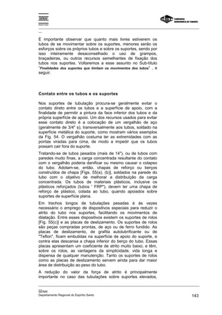 Espírito Santo

_________________________________________________________________________________________________
__

É importante observar que quanto mais livres estiverem os
tubos de se movimentar sobre os suportes, menores serão os
esforços sobre os próprios tubos e sobre os suportes, sendo por
isso inteiramente desaconselhado o uso de grampos,
braçadeiras, ou outros recursos semelhantes de fixação dos
tubos nos suportes. Voltaremos a esse assunto no Sub-título
“Finalidades dos suportes que limitam os movimentos dos tubos“ , a
seguir.




Contato entre os tubos e os suportes

Nos suportes de tubulação procura-se geralmente evitar o
contato direto entre os tubos e a superfície de apoio, com a
finalidade de permitir a pintura da face inferior dos tubos e da
própria superfície de apoio. Um dos recursos usados para evitar
esse contato direto é a colocação de um vergalhão de aço
(geralmente de 3/4" φ), transversalmente aos tubos, soldado na
superfície metálica do suporte, como mostram vários exemplos
da Fig. 54. O vergalhão costuma ter as extremidades com as
pontas viradas para cima, de modo a impedir que os tubos
possam cair fora do suporte.
Tratando-se de tubos pesados (mais de 14"), ou de tubos com
paredes muito finas, a carga concentrada resultante do contato
com o vergalhão poderia danificar ou mesmo causar o colapso
do tubo. Adotam-se, então, chapas de reforço ou berços
construídos de chapa [Figs. 55(a), (b)], soldados na parede do
tubo com o objetivo de melhorar a distribuição da carga
concentrada. Os tubos de materiais plásticos, inclusive os
plásticos reforçados (tubos ' FRP"), devem ter uma chapa de
reforço de plástico, colada ao tubo, quando apoiados sobre
suportes de superfície plana.
Em trechos longos de tubulações pesadas é às vezes
necessário o emprego de dispositivos especiais para reduzir o
atrito do tubo nos suportes, facilitando os movimentos de
dilatação. Entre esses dispositivos existem os suportes de rolos
[Fig. 55(c)] e as placas de deslizamento. Os suportes de rolos
são peças compradas prontas, de aço ou de ferro fundido. As
placas de deslizamento, de grafita autolubrificante ou de
"Teflon", ficam embutidas na superfície de apoio do suporte, e
contra elas descansa a chapa inferior do berço do tubo. Essas
placas apresentam um coeficiente de atrito muito baixo, e têm,
sobre os rolos, as vantagens da simplicidade, vida longa e
dispensa de qualquer manutenção. Tanto os suportes de rolos
como as placas de deslizamento servem ainda para dar maior
área de distribuição ao peso do tubo.
A redução do valor da força de atrito é principalmente
importante no caso das tubulações sobre suportes elevados,
_________________________________________________________________________________________________
__
SENAI
Departamento Regional do Espírito Santo                                                     143
 
