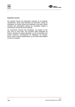 Espírito Santo

_________________________________________________________________________________________________
__




Suportes móveis

Os suportes móveis são dispositivos capazes de se deslocar
verticalmente, dando certa liberdade de movimento vertical às
tubulações, ao mesmo tempo que sustentam o seu peso. Esses
suportes são empregados apenas em tubulações sujeitas a
movimentos verticais de certa amplitude.
Os movimentos verticais das tubulações, que podem se dar
para cima ou para baixo, são causados pelas dilatações de
trechos verticais da própria tubulação, ou por movimentos dos
pontos extremos, conseqüentes de dilatações de tanques,
torres, vasos e outros equipamentos, ou de outros tubos ligados
ao tubo em questão.




_________________________________________________________________________________________________
__
                                                                                               CST
148                                                                Companhia Siderúrgica de Tubarão
 