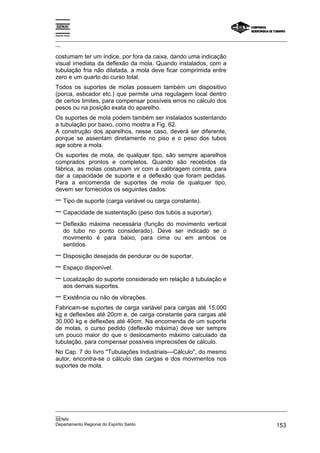 Espírito Santo

_________________________________________________________________________________________________
__

costumam ter um índice, por fora da caixa, dando uma indicação
visual imediata da deflexão da mola. Quando instalados, com a
tubulação fria não dilatada, a mola deve ficar comprimida entre
zero e um quarto do curso total.
Todos os suportes de molas possuem também um dispositivo
(porca, esticador etc.) que permite uma regulagem local dentro
de certos limites, para compensar possíveis erros no cálculo dos
pesos ou na posição exata do aparelho.
Os suportes de mola podem também ser instalados sustentando
a tubulação por baixo, como mostra a Fig. 62.
A construção dos aparelhos, nesse caso, deverá ser diferente,
porque se assentam diretamente no piso e o peso dos tubos
age sobre a mola.
Os suportes de mola, de qualquer tipo, são sempre aparelhos
comprados prontos e completos. Quando são recebidos da
fábrica, as molas costumam vir com a calibragem correta, para
dar a capacidade de suporte e a deflexão que foram pedidas.
Para a encomenda de suportes de mola de qualquer tipo,
devem ser fornecidos os seguintes dados:
− Tipo de suporte (carga variável ou carga constante).
− Capacidade de sustentação (peso dos tubos a suportar).
− Deflexão máxima necessária (função do movimento vertical
       do tubo no ponto considerado). Deve ser indicado se o
       movimento é para baixo, para cima ou em ambos os
       sentidos.
− Disposição desejada de pendurar ou de suportar.
− Espaço disponível.
− Localização do suporte considerado em relação à tubulação e
       aos demais suportes.
− Existência ou não de vibrações.
Fabricam-se suportes de carga variável para cargas até 15.000
kg e deflexões até 20cm e, de carga constante para cargas até
30.000 kg e deflexões até 40cm. Na encomenda de um suporte
de molas, o curso pedido (deflexão máxima) deve ser sempre
um pouco maior do que o deslocamento máximo calculado da
tubulação, para compensar possíveis imprecisões de cálculo.
No Cap. 7 do livro "Tubulações Industriais—Cálculo", do mesmo
autor, encontra-se o cálculo das cargas e dos movimentos nos
suportes de mola.




_________________________________________________________________________________________________
__
SENAI
Departamento Regional do Espírito Santo                                                     153
 