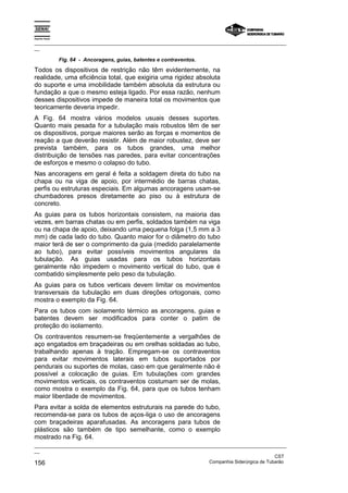 Espírito Santo

_________________________________________________________________________________________________
__

                 Fig. 64 - Ancoragens, guias, batentes e contraventos.
Todos os dispositivos de restrição não têm evidentemente, na
realidade, uma eficiência total, que exigiria uma rigidez absoluta
do suporte e uma imobilidade também absoluta da estrutura ou
fundação a que o mesmo esteja ligado. Por essa razão, nenhum
desses dispositivos impede de maneira total os movimentos que
teoricamente deveria impedir.
A Fig. 64 mostra vários modelos usuais desses suportes.
Quanto mais pesada for a tubulação mais robustos têm de ser
os dispositivos, porque maiores serão as forças e momentos de
reação a que deverão resistir. Além de maior robustez, deve ser
prevista também, para os tubos grandes, uma melhor
distribuição de tensões nas paredes, para evitar concentrações
de esforços e mesmo o colapso do tubo.
Nas ancoragens em geral é feita a soldagem direta do tubo na
chapa ou na viga de apoio, por intermédio de barras chatas,
perfis ou estruturas especiais. Em algumas ancoragens usam-se
chumbadores presos diretamente ao piso ou à estrutura de
concreto.
As guias para os tubos horizontais consistem, na maioria das
vezes, em barras chatas ou em perfis, soldados também na viga
ou na chapa de apoio, deixando uma pequena folga (1,5 mm a 3
mm) de cada lado do tubo. Quanto maior for o diâmetro do tubo
maior terá de ser o comprimento da guia (medido paralelamente
ao tubo), para evitar possíveis movimentos angulares da
tubulação. As guias usadas para os tubos horizontais
geralmente não impedem o movimento vertical do tubo, que é
combatido simplesmente pelo peso da tubulação.
As guias para os tubos verticais devem limitar os movimentos
transversais da tubulação em duas direções ortogonais, como
mostra o exemplo da Fig. 64.
Para os tubos com isolamento térmico as ancoragens, guias e
batentes devem ser modificados para conter o patim de
proteção do isolamento.
Os contraventos resumem-se freqüentemente a vergalhões de
aço engatados em braçadeiras ou em orelhas soldadas ao tubo,
trabalhando apenas à tração. Empregam-se os contraventos
para evitar movimentos laterais em tubos suportados por
pendurais ou suportes de molas, caso em que geralmente não é
possível a colocação de guias. Em tubulações com grandes
movimentos verticais, os contraventos costumam ser de molas,
como mostra o exemplo da Fig. 64, para que os tubos tenham
maior liberdade de movimentos.
Para evitar a solda de elementos estruturais na parede do tubo,
recomenda-se para os tubos de aços-liga o uso de ancoragens
com braçadeiras aparafusadas. As ancoragens para tubos de
plásticos são também de tipo semelhante, como o exemplo
mostrado na Fig. 64.
_________________________________________________________________________________________________
__
                                                                                               CST
156                                                                Companhia Siderúrgica de Tubarão
 
