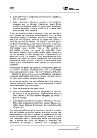 Espírito Santo

_________________________________________________________________________________________________
__

d) Evitar deformações exageradas em ramais finos ligados ao
   tubo em questão.
e) Evitar movimentos laterais e angulares, em juntas de
   expansão que só admitam movimentos axiais. Evitar,
   também, momentos de torção em tubos ligados a quaisquer
   juntas de expansão, porque a resistência à torção de todas
   essas peças é muito pequena.
É fácil de se entender que a tubulação, caso seja deixada a
esmo, poderá ter movimentos muito diferentes dos que foram
previstos no projeto. Por exemplo, em um tubo reto longo, com
uma curva de expansão, prevê-se no projeto que apenas a
curva de expansão se deforme. Na prática, é evidente que se
não foram colocadas guias nos trechos retos antes e depois da
curva de expansão, teremos sempre flambagens e outras
deformações nesses trechos retos, e não somente as
deformações previstas na curva de expansão. Essas
flambagens laterais e outras deformações podem tensionar o
tubo em excesso, e podem também fazer o tubo esbarrar em
obstáculos ou cair dos suportes. Outros exemplos semelhantes
poderiam ser dados de efeitos indesejáveis dos movimentos
arbitrários de uma tubulação, mostrando a necessidade de se
obrigar que os movimentos se dêem apenas tais como previsto
no projeto.
A localização dos pontos de suporte e de fixação dós tubos deve
ser sempre estudada simultaneamente com a flexibilidade.
Como está explicado no Cap. 4 do livro "Tubulações Industriais
— Cálculo", já citado, uma pequena modificação na natureza ou
na posição das fixações, pode alterar muito o valor dos esforços
nos tubos e das reações nas extremidades.
As forças de reações nas extremidades dos tubos, onde os
mesmos se ligam às válvulas ou a outros equipamentos, devem
ser limitadas pelas seguintes razões:
a) Evitar vazamentos em flanges e roscas.
b) Evitar a transmissão de esforços exagerados às carcaças
   de válvulas e de equipamentos, freqüentemente feitas de
   ferro fundido e por isso mesmo incapazes de resistir a
   grandes esforços.
c) Evitar desalinhamentos em hastes de válvulas ou em eixos
   de bombas, compressores, turbinas e outras máquinas, que
   podem causar desgaste de mancais e de engachetamentos,
   vibrações etc.
Para todas as finalidades acima descritas, o uso de ancoragens
deve ser limitado, se possível, apenas aos casos em que haja
necessidade de se impedir totalmente a propagação de esforços
ou de vibrações, porque esses dispositivos, devido à fixação
total, restringem muito a flexibilidade natural das tubulações.
Para a maioria dos casos de limitação e orientação dos
movimentos de dilatação e, também, para a proteção de
_________________________________________________________________________________________________
__
                                                                                               CST
158                                                                Companhia Siderúrgica de Tubarão
 