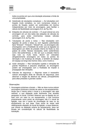 Espírito Santo

_________________________________________________________________________________________________
__

          todos os pontos em que uma tubulação atravesse o limite de
          uma propriedade.
d) Subdivisão de tubulações complexas — As tubulações com
   traçado muito complexo, ou com numerosos ramais e
   pontos de fixação, podem ser subdivididas em trechos
   independentes por meio de ancoragens, para facilitar o
   cálculo de flexibilidade (ancoragens A-4, da Fig. 65).
e) Estações de válvulas de controle — É usual colocar-se uma
   ancoragem em um dos lados das estações de válvulas de
   controle, para evitar movimentos nessas válvulas
   (ancoragem A-S, da Fig. 65).
f)        Tubulações de ponta e bolsa — Nas tubulações com
          ligações de ponta e bolsa ou com ligações patenteadas
          tipos "Dresser", "Victaulic", "Gibault" etc., as ancoragens são
          empregadas com a finalidade de evitar que as ligações se
          desengatem por efeito de pressão interna do fluido ou dos
          golpes de aríete. Nessas tubulações, tanto subterrâneas
          como não-subterrâneas, a não ser que a pressão interna
          seja nula ou muito baixa, devem ser colocadas
          obrigatoriamente ancoragens em todos os pontos de
          derivação e de mudança de direção, e também de espaço
          em espaço ao longo dos trechos retos, como mostra a
g) Isolar vibrações — Nas tubulações sujeitas a vibrações de
   grande freqüência e pequena amplitude, as ancoragens
   podem ser empregadas com a finalidade de impedir a
   propagação das vibrações.
h) Válvulas de segurança — Algumas vezes é necessário
   colocar ancoragens atrás de válvulas de segurança, para
   absorver a reação de abertura da válvula, principalmente
   para altas pressões e grandes vazões.


Observações:
1. Ancoragens próximas a bocais — Não se deve nunca colocar
   ancoragens próximas a bocais de vasos ou de equipamentos.
   Ainda que o trecho entre o bocal e a ancoragem não seja
   retilíneo, a sua dilatação pode facilmente criar tensões
   perigosas no bocal. Convém observar que na ligação de um
   tubo com um vaso ou um equipamento, o que funciona
   propriamente como ponto de ancoragem não é o bocal de
   ligação, mas sim o ponto de chumbação do vaso ou do
   equipamento na sua base. Esse ponto às vezes está
   relativamente afastado do bocal de ligação, e essa distancia,
   que influirá na dilatação própria do equipamento, deve ser
   levada em consideração no cálculo de flexibilidade da
   tubulação.



_________________________________________________________________________________________________
__
                                                                                               CST
160                                                                Companhia Siderúrgica de Tubarão
 