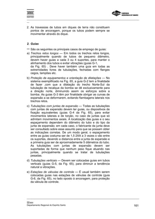 Espírito Santo

_________________________________________________________________________________________________
__

2. As travessias de tubos em diques de terra não constituem
   pontos de ancoragem, porque os tubos podem sempre se
   movimentar através do dique.


2. Guias
− São os seguintes os principais casos de emprego de guias:
a) Trechos retos longos — Em todos os trechos retos longos,
   principalmente quando de tubos de pequeno diâmetro,
   devem haver guias a cada 3 ou 4 suportes, para manter o
   alinhamento dos tubos e evitar vibrações (guias G-1,
   da Fig. 65) . Deve haver também uma guia em todas as
   extremidades livres de tubulações, fechadas com flanges
   cegos, tampões etc.
b) Proteção de equipamentos e orientação de dilatações — No
   sistema exemplificado na Fig. 65, a guia G-2 tem a finalidade
   de fazer ,com que a dilatação do trecho Norte-Sul da
   tubulação de recalque da bomba se dê exclusivamente para
   a direção norte, diminuindo assim os esforços sobre a
   bomba. As guias G-3 têm por finalidade obrigar as curvas de
   expansão a se deformarem, evitando flambagens laterais nos
   trechos retos.
c) Tubulações com juntas de expansão — Todas as tubulações
   com juntas de expansão devem ter guias, ou dispositivos de
   fixação equivalentes (guias G-4 da Fig. 65), para evitar
   movimentos laterais e de torção, no caso de juntas que só
   admitam movimentos axiais. A localização das guias e o seu
   espaçamento dependem do diâmetro do tubo e do tipo da
   junta de expansão; em cada caso, o fabricante da junta deve
   ser consultado sobre esse assunto para que se possam obter
   as indicações corretas. De um modo geral, o espaçamento
   entre as guias costuma ser de 1,5 2XA a 3 vezes o vão entre
   os suportes, devendo a distancia entre a junta de expansão e
   a primeira guia ser de aproximadamente 5 diâmetros do tubo.
   As tubulações com juntas de expansão devem ser
   suportadas de forma que nenhum peso fique atuando nas
   juntas, principalmente quando se tratar de tubulações
   pesadas.
d) Tubulações verticais — Devem ser colocadas guias em tubos
   verticais (guias G-5, da Fig. 65), para diminuir a tendência
   natural a vibrações.
e) Estações de válvulas de controle — É usual também serem
   colocadas guias nas estações de válvulas de controle (guia
   G-6, da Fig. 65), no lado oposto à ancoragem, para proteção
   da válvula de controle.




_________________________________________________________________________________________________
__
SENAI
Departamento Regional do Espírito Santo                                                     161
 