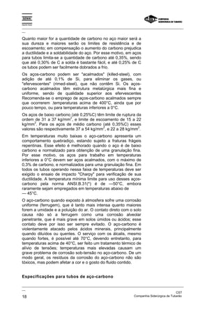 Espírito Santo

_________________________________________________________________________________________________
__

Quanto maior for a quantidade de carbono no aço maior será a
sua dureza e maiores serão os limites de resistência e de
escoamento; em compensação o aumento do carbono prejudica
a ductilidade e a soldabilidade do aço. Por esse motivo, em aços
para tubos limita-se a quantidade de carbono até 0,35%, sendo
que até 0,30% de C a solda é bastante fácil, e até 0,25% de C
os tubos podem ser facilmente dobrados a frio.
Os aços-carbono podem ser "acalmados" (killed-steel), com
adição de até 0,1% de Si, para eliminar os gases, ou
"efervescentes" (rimed-steel), que não contêm Si. Os aços-
carbono acalmados têm estrutura metalúrgica mais fina e
uniforme, sendo de qualidade superior aos efervescentes
Recomenda-se o emprego de aços-carbono acalmados sempre
que ocorrerem .temperaturas acima de 400°C, ainda que por
pouco tempo, ou para temperaturas inferiores a 0°C.
Os aços de baixo carbono (até 0,25%C) têm limite de ruptura da
                         2
ordem de 31 a 37 kg/mm , e limite de escoamento de 15 a 22
       2
kg/mm . Para os aços de médio carbono (até 0,35%C) esses
                                         2                   2
valores são respectivamente 37 a 54 kg/mm , e 22 a 28 kg/mm .
Em temperaturas muito baixas o aço-carbono apresenta um
comportamento quebradiço, estando sujeito a fraturas frágeis
repentinas. Esse efeito é melhorado quando o aço é de baixo
carbono e normalizado para obtenção de uma granulação fina.
Por esse motivo, os aços para trabalho em temperaturas
inferiores a 0°C devem ser aços acalmados, com o máximo de
0,3% de carbono, e normalizados para uma granulação fina. Em
todos os tubos operando nessa faixa de temperaturas deve ser
exigido o ensaio de impacto "Charpy" para verificação de sua
ductilidade. A temperatura mínima limite para uso desses aços-
carbono pela norma ANSI.B.31(*) é de —50°C, embora
raramente sejam empregados em temperaturas abaixo de
— 45°C.
O aço-carbono quando exposto à atmosfera sofre uma corrosão
uniforme (ferrugem), que é tanto mais intensa quanto maiores
forem a umidade e a poluição do ar. O contato direto com o solo
causa não só a ferrugem como uma corrosão alveolar
penetrante, que é mais grave em solos úmidos ou ácidos; esse
contato deve por isso ser sempre evitado. O aço-carbono é
violentamente atacado pelos ácidos minerais, principalmente
quando diluídos ou quentes. O serviço com os álcalis, mesmo
quando fortes, é possível até 70°C, devendo entretanto, para
temperaturas acima de 40°C, ser feito um tratamento térmico de
alívio de tensões; temperaturas mais elevadas causam um
grave problema de corrosão sob-tensão no aço-carbono. De um
modo geral, os resíduos da corrosão do aço-carbono não são
tóxicos, mas podem afetar a cor e o gosto do fluido contido.


Especificações para tubos de aço-carbono

_________________________________________________________________________________________________
__
                                                                                               CST
18                                                                 Companhia Siderúrgica de Tubarão
 