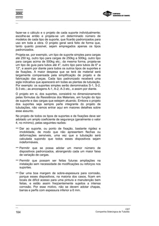 Espírito Santo

_________________________________________________________________________________________________
__



fazer-se o cálculo e o projeto de cada suporte individualmente;
escolhe-se então e projeta-se um determinado número de
modelos de cada tipo de suporte, que ficarão padronizados para
uso em toda a obra. O projeto geral será feito de forma que,
tanto quanto possível, sejam empregados apenas os tipos
padronizados.
Projeta-se, por exemplo, um tipo de suporte simples para cargas
até 250 kg, outro tipo para cargas de 250kg a 500kg, outro tipo
para cargas acima de 500kg etc.; da mesma forma, projeta-se
um tipo de guia para tubos até 4", outro tipo para tubos de 6" a
12", e assim por diante para todos os outros tipos de suportes e
de fixações. A maior despesa que se terá de material será
largamente compensada pela simplificação de projeto e de
fabricação das peças. Cada tipo padronizado receberá uma
sigla indicativa que aparecerá em todas as plantas de tubulação.
Por exemplo: os suportes simples serão denominados S-1, S-2,
S-3 etc.; as ancoragens A-1, A-2, A-3 etc., e assim por diante.
O projeto em si, dos suportes, consistirá no dimensionamento
pelas fórmulas da Resistência dos Materiais, em função do tipo
de suporte e das cargas que estejam atuando. Embora o projeto
dos suportes seja sempre parte integrante do projeto de
tubulações, não vamos entrar aqui em maiores detalhes sobre
esse assunto.
No projeto de todos os tipos de suportes e de fixações deve ser
adotado um amplo coeficiente de segurança (geralmente o valor
4, no mínimo), pelas seguintes razões:
− Dar       ao suporte, ou ponto de fixação, bastante rigidez e
       imobilidade, de modo que não apresentem flechas ou
       deformações sensíveis, uma vez que a tubulação será
       calculada supondo que todos esses dispositivos sejam
       indeformáveis.
− Permitir       que se possa adotar um menor número de
       dispositivos padronizados, abrangendo cada um maior faixa
       de variação de cargas.
− Permitir       que possam ser feitas futuras ampliações na
       instalação sem necessidade de modificações ou reforços nos
       suportes.
− Dar        uma boa margem de sobre-espessura para corrosão,
       porque esses dispositivos, na maioria dos casos, ficam em
       locais de difícil acesso para uma pintura e manutenção bem
       feitas, e estão assim freqüentemente sujeitos a intensa
       corrosão. Por esse motivo, não se devem adotar chapas,
       barras e perfis com espessura inferior a 6 mm.



_________________________________________________________________________________________________
__
                                                                                               CST
164                                                                Companhia Siderúrgica de Tubarão
 