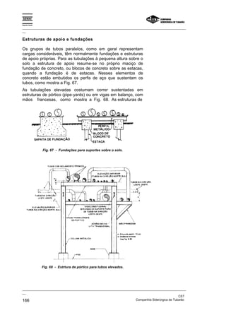 Espírito Santo

_________________________________________________________________________________________________
__

Estruturas de apoio e fundações

Os grupos de tubos paralelos, como em geral representam
cargas consideráveis, têm normalmente fundações e estruturas
de apoio próprias. Para as tubulações à pequena altura sobre o
solo a estrutura de apoio resume-se no próprio maciço de
fundação de concreto, ou blocos de concreto sobre as estacas,
quando a fundação é de estacas. Nesses elementos de
concreto estão embutidos os perfis de aço que sustentam os
tubos, como mostra a Fig. 67.
As tubulações elevadas costumam correr sustentadas em
estruturas de pórtico (pipe-yards) ou em vigas em balanço, com
mãos francesas, como mostra a Fig. 68. As estruturas de




                 Fig. 67 - Fundações para suportes sobre o solo.




                 Fig. 68 - Estrtura de pórtico para tubos elevados.




_________________________________________________________________________________________________
__
                                                                                               CST
166                                                                Companhia Siderúrgica de Tubarão
 