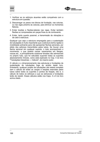 Espírito Santo

_________________________________________________________________________________________________
__

1. Verificar se os esforços atuantes estão compatíveis com a
   estrutura em questão.
2. Descarregar os pesos nos blocos de fundação, nas colunas,
   ou nas vigas próximo às colunas, para diminuir os momentos
   fletores.
3. Evitar torções e flexões-laterais nas vigas. Evitar também
   flexões ou compressões em peças finas ou de contravento.
4. Evitar, tanto quanto possível, a transmissão de vibrações e
   de calor à estrutura.
Qualquer que seja a estrutura empregada para a sustentação
de tubulações é muito importante que a estrutura tenha rigidez e
imobilidade suficiente para não apresentar flechas sensíveis, por
efeito dos esforços transmitidos pelos tubos. Se houver uma
flecha sensível em qualquer suporte, o tubo acompanhará o
movimento, o que poderá causar vazamentos em flanges,
roscas etc., e principalmente ocasionar tensões não admissíveis
no próprio tubo, que foi calculado supondo todos os suportes
absolutamente imóveis, como está explicado no Cap. 4 do livro
"Tubulações Industriais — Cálculo", do mesmo autor.
O cálculo e o dimensionamento das estruturas e fundações de
sustentação de tubulações foge do ambito deste livro.
Entretanto, qualquer projeto de tubulações não estará completo
sem o cálculo de todas as cargas e reações exercidas pelos
tubos sobre todos os suportes e pontos de fixação, isto é, o
cálculo de todos os esforços a que as estruturas e fundações
terão de resistir. Esses cálculos estão nos Caps. 4 e 6 do livro
acima citado.




_________________________________________________________________________________________________
__
                                                                                               CST
168                                                                Companhia Siderúrgica de Tubarão
 