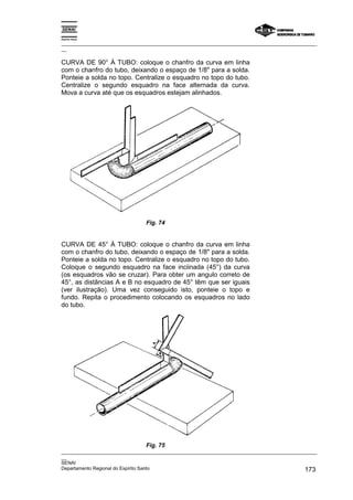 Espírito Santo

_________________________________________________________________________________________________
__

CURVA DE 90° À TUBO: coloque o chanfro da curva em linha
com o chanfro do tubo, deixando o espaço de 1/8" para a solda.
Ponteie a solda no topo. Centralize o esquadro no topo do tubo.
Centralize o segundo esquadro na face alternada da curva.
Mova a curva até que os esquadros estejam alinhados.




                                Fig. 74


CURVA DE 45° À TUBO: coloque o chanfro da curva em linha
com o chanfro do tubo, deixando o espaço de 1/8" para a solda.
Ponteie a solda no topo. Centralize o esquadro no topo do tubo.
Coloque o segundo esquadro na face inciinada (45°) da curva
(os esquadros vão se cruzar). Para obter um angulo correto de
45°, as distãncias A e B no esquadro de 45° têm que ser iguais
(ver ilustração). Uma vez conseguido isto, ponteie o topo e
fundo. Repita o procedimento colocando os esquadros no lado
do tubo.




                                Fig. 75
_________________________________________________________________________________________________
__
SENAI
Departamento Regional do Espírito Santo                                                     173
 