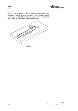 Espírito Santo

_________________________________________________________________________________________________
__

MÉTODO ALTERNADO: use o mesmo procedimento para
encostar o tubo e a curva. Centre o nível no tubo. Depois,
centralize o nível de 45° na face da curva e mova a mesma até
que a bolha do nível de 45° esteja centralizada.




                                Fig. 76




_________________________________________________________________________________________________
__
                                                                                               CST
174                                                                Companhia Siderúrgica de Tubarão
 