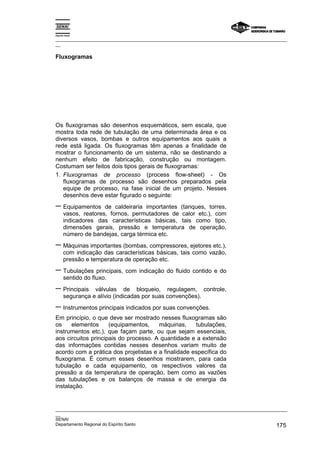 Espírito Santo

_________________________________________________________________________________________________
__

Fluxogramas




Os fluxogramas são desenhos esquemáticos, sem escala, que
mostra toda rede de tubulação de uma determinada área e os
diversos vasos, bombas e outros equipamentos aos quais a
rede está ligada. Os fluxogramas têm apenas a finalidade de
mostrar o funcionamento de um sistema, não se destinando a
nenhum efeito de fabricação, construção ou montagem.
Costumam ser feitos dois tipos gerais de fluxogramas:
1. Fluxogramas de processo (process flow-sheet) - Os
   fluxogramas de processo são desenhos preparados pela
   equipe de processo, na fase inicial de um projeto. Nesses
   desenhos deve estar figurado o seguinte:
− Equipamentos        de caldeiraria importantes (tanques, torres,
       vasos, reatores, fornos, permutadores de calor etc.), com
       indicadores das características básicas, tais como tipo,
       dimensões gerais, pressão e temperatura de operação,
       número de bandejas, carga térmica etc.
− Máquinas importantes (bombas, compressores, ejetores etc.),
       com indicação das características básicas, tais como vazão,
       pressão e temperatura de operação etc.
− Tubulações principais, com indicação do fluido contido e do
       sentido do fluxo.
− Principais      válvulas de bloqueio, regulagem, controle,
       segurança e alívio (indicadas por suas convenções).
− Instrumentos principais indicados por suas convenções.
Em princípio, o que deve ser mostrado nesses fluxogramas são
os     elementos     (equipamentos,    máquinas,     tubulações,
instrumentos etc.), que façam parte, ou que sejam essenciais,
aos circuitos principais do processo. A quantidade e a extensão
das informações contidas nesses desenhos variam muito de
acordo com a prática dos projetistas e a finalidade específica do
fluxograma. É comum esses desenhos mostrarem, para cada
tubulação e cada equipamento, os respectivos valores da
pressão a da temperatura de operação, bem como as vazões
das tubulações e os balanços de massa e de energia da
instalação.


_________________________________________________________________________________________________
__
SENAI
Departamento Regional do Espírito Santo                                                     175
 