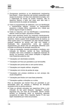 Espírito Santo

_________________________________________________________________________________________________
__

2. Fluxogramas mecânicos ou de detalhamento (engineering
   flow-sheets) - Esses desenhos são também preparados pela
   equipe de processo, em fase mais adiantada do projeto, com
   a colaboração da equipe de projeto mecânico. São os
   desenhos básicos a partir dos quais será feito todo o
   desenvolvimento do projeto de tubulações.
a) Todos os equipamentos de caldeiraria, com sua identificação
   e características básicas, inclusive os equipamentos
   pequenos e simples (filtros, separadores etc.), desde que
   tenham alguma função no sistema.
b) Todas as máquinas, com sua identificação e características
   básicas, ainda que sejam, pequenas e simples.
Todos esses elementos devem ser mostrados individualmente,
um por um, por meio de sua identificação e de convenções de
desenhos, mesmo quando forem equipamentos de reserva, ou
vários iguais entre si. Ë necessário que seja indicada também
qualquer exigência de serviço que haja com relação à
localização    dos    equipamentos,    como     por    exemplo:
equipamentos que devam ficar em elevações diferentes (com
indicação da diferença de elevação requerida) etc.
c) Todas as tubulações, inclusive secundárias e auxiliares, com
   indicação do diâmetro, sentido de fluxo, identificação
   completa, bem como condições ou exigências especiais de
   serviço, se houverem; entre essas condições e exigências
   mais freqüentes podemos citar:
− Tubulações com declividade constante.
− Tubulações com fluxo por gravidade ou por termossifão.
− Tubulações sem pontos altos ou sem pontos baixos.
− Tubulações com traçado retilíneo obrigatório.
− Tubulações com mínimo de perdas de carga.
− Tubulações com arranjos simétricos ou com arranjos                não
       usuais obrigatórios.
− Tubulações para fluidos com duas fases presentes.
− Tubulações sujeitas a vibrações ou a ruídos.
Para as tubulações que tiverem fluxo por gravidade ou por
termossifão deve ser indicada a diferença de elevações
necessária entre os pontos extremos.
d) Todas as válvulas colocadas nas respectivas linhas e com
   indicação do tipo geral (bloqueio, regulagem, controle,
   segurança etc.) por meio de convenções. Devem constar
   também no fluxograma todos os acessórios especiais
   (purgadores de vapor, filtros, raquetas, figuras “8” etc.) que
   sejam necessários por motivo de processo.

_________________________________________________________________________________________________
__
                                                                                               CST
176                                                                Companhia Siderúrgica de Tubarão
 