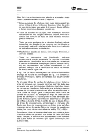 Espírito Santo

_________________________________________________________________________________________________
__

Além de todos os tubos com suas válvulas e acessórios, esses
desenhos devem também mostrar o seguinte:
− Linhas       principais de referência (com suas coordenadas) tais
       como: limites de áreas, limites dos desenhos, linhas de centro
       de ruas, contornos de ruas, valas de drenagem, diques, edifícios
       e demais construções, bases de concreto etc.

− Todos       os suportes de tubulação, com numeração, indicação
       convencional do tipo, posição e elevação cotadas, inclusive as
       colunas das estruturas de apoio de tubos elevados, indicadas
       por sua numeração.

− Todos os vasos, equipamentos e máquinas ligados à rede de
       tubulações, com desenho do seu contorno, com identificação, e
       com posição e elevação cotadas da linha de centro e dos bocais
       de onde são conectadas as tubulações.

− Plataformas e escadas de acesso, com posição, dimensões, e
       elevação cotadas.

− Todos         os instrumentos, com identificação, indicação
       convencional e posição aproximada. Os conjuntos constituídos
       pelas válvulas de controle e respectivas tubulações de contorno
       e válvulas de bloqueio e de regulagem (como o exemplo da Fig.
       44) são representados nas plantas simplesmente por um
       pequeno retângulo com a identificação da válvula de controle,
       de acordo com as siglas I.S.A.
A Fig. 79 é um trecho de uma planta de tubulação mostrando o
emprego da maioria das convenções da Fig. 78 e também as
diversas informações, acima relacionadas, que devem constar
nas plantas.
As diversas folhas de plantas de tubulação devem limitar-se
entre si formando um mosaico contínuo cobrindo toda área
abrangida pela rede de tubulações. Os limites das folhas devem
ser os mesmos das plantas de locação geral, entretanto, com as
plantas de tubulação costumam ser feitas em escala maior, a
cada planta de locação geral correspondem várias folhas de
plantas de tubulação. No exemplo das Figs. 77 cada folha de
planta de tubulação é a quarta parte da área abrangida pela
planta de locação geral. Os limites dos desenhos são em geral
os limites do terreno, linhas de centro de ruas e diques, limites
de áreas de processamento, armazenagem e manuseio etc.
Dentro das áreas de processamento, os limites entre as folhas
costumam ser as linhas das fileiras de colunas de suporte das
tubulações, como o limite mostrado entre as Fig. 77(a) e 77(b).
Em todas as folhas de desenho deve haver sempre indicação da
orientação (Norte de projeto); nos limites de cada folha deve
haver, também, a indicação das coordenadas e dos números
das outras folhas de desenho que sejam continuação para
qualquer lado.

_________________________________________________________________________________________________
__
SENAI
Departamento Regional do Espírito Santo                                                     179
 