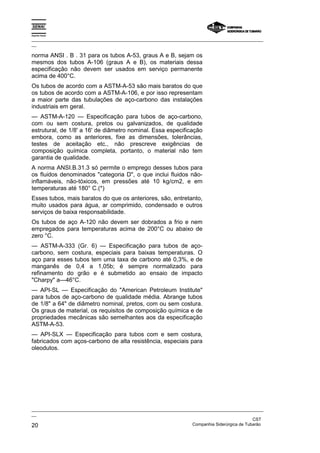 Espírito Santo

_________________________________________________________________________________________________
__

norma ANSI . B . 31 para os tubos A-53, graus A e B, sejam os
mesmos dos tubos A-106 (graus A e B), os materiais dessa
especificação não devem ser usados em serviço permanente
acima de 400°C.
Os tubos de acordo com a ASTM-A-53 são mais baratos do que
os tubos de acordo com a ASTM-A-106, e por isso representam
a maior parte das tubulações de aço-carbono das instalações
industriais em geral.
— ASTM-A-120 — Especificação para tubos de aço-carbono,
com ou sem costura, pretos ou galvanizados, de qualidade
estrutural, de 1/8' a 16' de diâmetro nominal. Essa especificação
embora, como as anteriores, fixe as dimensões, tolerâncias,
testes de aceitação etc., não prescreve exigências de
composição química completa, portanto, o material não tem
garantia de qualidade.
A norma ANSI.B.31.3 só permite o emprego desses tubos para
os fluidos denominados "categoria D", o que inclui fluidos não-
inflamáveis, não-tóxicos, em pressões até 10 kg/cm2, e em
temperaturas até 180° C.(*)
Esses tubos, mais baratos do que os anteriores, são, entretanto,
muito usados para água, ar comprimido, condensado e outros
serviços de baixa responsabilidade.
Os tubos de aço A-120 não devem ser dobrados a frio e nem
empregados para temperaturas acima de 200°C ou abaixo de
zero °C.
— ASTM-A-333 (Gr. 6) — Especificação para tubos de aço-
carbono, sem costura, especiais para baixas temperaturas. O
aço para esses tubos tem uma taxa de carbono até 0,3%, e de
manganês de 0,4 a 1,05b; é sempre normalizado para
refinamento do grão e é submetido ao ensaio de impacto
"Charpy" a—46°C.
— API-SL — Especificação do "American Petroleum Institute"
para tubos de aço-carbono de qualidade média. Abrange tubos
de 1/8" a 64" de diâmetro nominal, pretos, com ou sem costura.
Os graus de material, os requisitos de composição química e de
propriedades mecânicas são semelhantes aos da especificação
ASTM-A-53.
— API-SLX — Especificação para tubos com e sem costura,
fabricados com aços-carbono de alta resistência, especiais para
oleodutos.




_________________________________________________________________________________________________
__
                                                                                               CST
20                                                                 Companhia Siderúrgica de Tubarão
 