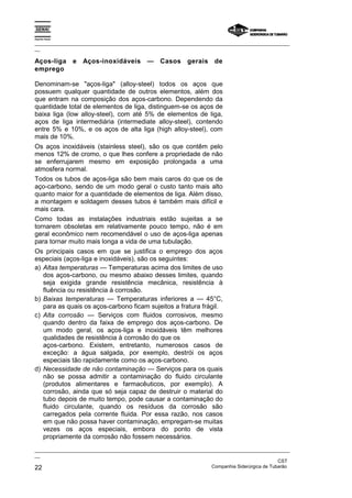 Espírito Santo

_________________________________________________________________________________________________
__

Aços-liga        e Aços-inoxidáveis — Casos gerais de
emprego

Denominam-se "aços-liga" (alloy-steel) todos os aços que
possuem qualquer quantidade de outros elementos, além dos
que entram na composição dos aços-carbono. Dependendo da
quantidade total de elementos de liga, distinguem-se os aços de
baixa liga (low alloy-steel), com até 5% de elementos de liga,
aços de liga intermediária (intermediate alloy-steel), contendo
entre 5% e 10%, e os aços de alta liga (high alloy-steel), com
mais de 10%.
Os aços inoxidáveis (stainless steel), são os que contêm pelo
menos 12% de cromo, o que lhes confere a propriedade de não
se enferrujarem mesmo em exposição prolongada a uma
atmosfera normal.
Todos os tubos de aços-liga são bem mais caros do que os de
aço-carbono, sendo de um modo geral o custo tanto mais alto
quanto maior for a quantidade de elementos de liga. Além disso,
a montagem e soldagem desses tubos é também mais difícil e
mais cara.
Como todas as instalações industriais estão sujeitas a se
tornarem obsoletas em relativamente pouco tempo, não é em
geral econômico nem recomendável o uso de aços-liga apenas
para tornar muito mais longa a vida de uma tubulação.
Os principais casos em que se justifica o emprego dos aços
especiais (aços-liga e inoxidáveis), são os seguintes:
a) Altas temperaturas — Temperaturas acima dos limites de uso
   dos aços-carbono, ou mesmo abaixo desses limites, quando
   seja exigida grande resistência mecânica, resistência à
   fluência ou resistência à corrosão.
b) Baixas temperaturas — Temperaturas inferiores a — 45°C,
   para as quais os aços-carbono ficam sujeitos a fratura frágil.
c) Alta corrosão — Serviços com fluidos corrosivos, mesmo
   quando dentro da faixa de emprego dos aços-carbono. De
   um modo geral, os aços-liga e inoxidáveis têm melhores
   qualidades de resistência à corrosão do que os
   aços-carbono. Existem, entretanto, numerosos casos de
   exceção: a água salgada, por exemplo, destrói os aços
   especiais tão rapidamente como os aços-carbono.
d) Necessidade de não contaminação — Serviços para os quais
   não se possa admitir a contaminação do fluido circulante
   (produtos alimentares e farmacêuticos, por exemplo). A
   corrosão, ainda que só seja capaz de destruir o material do
   tubo depois de muito tempo, pode causar a contaminação do
   fluido circulante, quando os resíduos da corrosão são
   carregados pela corrente fluida. Por essa razão, nos casos
   em que não possa haver contaminação, empregam-se muitas
   vezes os aços especiais, embora do ponto de vista
   propriamente da corrosão não fossem necessários.
_________________________________________________________________________________________________
__
                                                                                               CST
22                                                                 Companhia Siderúrgica de Tubarão
 