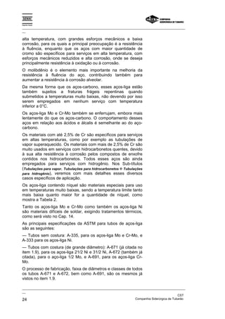 Espírito Santo

_________________________________________________________________________________________________
__

alta temperatura, com grandes esforços mecânicos e baixa
corrosão, para os quais a principal preocupação é a resistência
à fluência, enquanto que os aços com maior quantidade de
cromo são específicos para serviços em alta temperatura, com
esforços mecânicos reduzidos e alta corrosão, onde se deseja
principalmente resistência à oxidação ou à corrosão.
O molibdênio é o elemento mais importante na melhoria da
resistência à fluência do aço, contribuindo também para
aumentar a resistência à corrosão alveolar.
Da mesma forma que os aços-carbono, esses aços-liga estão
também sujeitos a fraturas frágeis repentinas quando
submetidos a temperaturas muito baixas, não devendo por isso
serem empregados em nenhum serviço com temperatura
inferior a 0°C.
Os aços-liga Mo e Cr-Mo também se enferrujam, embora mais
lentamente do que os aços-carbono. O comportamento desses
aços em relação aos ácidos e álcalis é semelhante ao do aço-
carbono.
Os materiais com até 2,5% de Cr são específicos para serviços
em altas temperaturas, como por exemplo as tubulações de
vapor superaquecido. Os materiais com mais de 2,5% de Cr são
muito usados em serviços com hidrocarbonetos quentes, devido
à sua alta resistência à corrosão pelos compostos de enxofre
contidos nos hidrocarbonetos. Todos esses aços são ainda
empregados para serviços com hidrogênio. Nos Sub-títulos
(Tubulações para vapor, Tubulações para hidrocarbonetos e Tubulações
para hidrogênio), veremos com mais detalhes esses diversos
casos específicos de aplicação.
Os aços-liga contendo níquel são materiais especiais para uso
em temperaturas muito baixas, sendo a temperatura limite tanto
mais baixa quanto maior for a quantidade de níquel, como
mostra a Tabela 2.
Tanto os aços-liga Mo e Cr-Mo como também os aços-liga Ni
são materiais difíceis de soldar, exigindo tratamentos térmicos,
como será visto no Cap. 14.
As principais especificações da ASTM para tubos de aços-liga
são as seguintes:
— Tubos sem costura: A-335, para os aços-liga Mo e Cr-Mo, e
A-333 para os aços-liga Ni.
— Tubos com costura (de grande diâmetro): A-671 (já citada no
item 1.9), para os aços-liga 21/2 Ni e 31/2 Ni, A-672 (também já
citada), para o aço-liga 1/2 Mo, e A-691, para os aços-liga Cr-
Mo.
O processo de fabricação, faixa de diâmetros e classes de todos
os tubos A-671 e A-672, bem como A-691, são os mesmos já
vistos no item 1.9.

_________________________________________________________________________________________________
__
                                                                                               CST
24                                                                 Companhia Siderúrgica de Tubarão
 