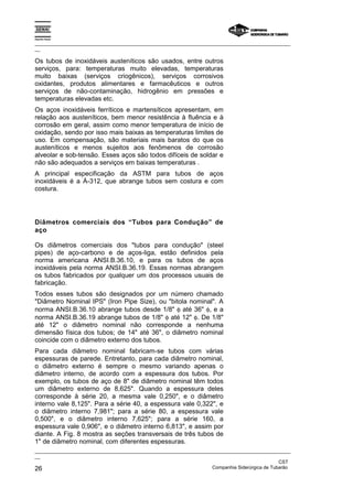Espírito Santo

_________________________________________________________________________________________________
__

Os tubos de inoxidáveis austeníticos são usados, entre outros
serviços, para: temperaturas muito elevadas, temperaturas
muito baixas (serviços criogênicos), serviços corrosivos
oxidantes, produtos alimentares e farmacêuticos e outros
serviços de não-contaminação, hidrogênio em pressões e
temperaturas elevadas etc.
Os aços inoxidáveis ferríticos e martensíticos apresentam, em
relação aos austeníticos, bem menor resistência à fluência e à
corrosão em geral, assim como menor temperatura de início de
oxidação, sendo por isso mais baixas as temperaturas limites de
uso. Em compensação, são materiais mais baratos do que os
austeníticos e menos sujeitos aos fenômenos de corrosão
alveolar e sob-tensão. Esses aços são todos difíceis de soldar e
não são adequados a serviços em baixas temperaturas .
A principal especificação da ASTM para tubos de aços
inoxidáveis é a Á-312, que abrange tubos sem costura e com
costura.




Diâmetros comerciais dos “Tubos para Condução” de
aço

Os diâmetros comerciais dos "tubos para condução" (steel
pipes) de aço-carbono e de aços-liga, estão definidos pela
norma americana ANSI.B.36.10, e para os tubos de aços
inoxidáveis pela norma ANSI.B.36.19. Essas normas abrangem
os tubos fabricados por qualquer um dos processos usuais de
fabricação.
Todos esses tubos são designados por um número chamado
"Diâmetro Nominal IPS" (Iron Pipe Size), ou "bitola nominal". A
norma ANSI.B.36.10 abrange tubos desde 1/8" φ até 36" φ, e a
norma ANSI.B.36.19 abrange tubos de 1/8" φ até 12" φ. De 1/8"
até 12" o diâmetro nominal não corresponde a nenhuma
dimensão física dos tubos; de 14" até 36", o diâmetro nominal
coincide com o diâmetro externo dos tubos.
Para cada diâmetro nominal fabricam-se tubos com várias
espessuras de parede. Entretanto, para cada diâmetro nominal,
o diâmetro externo é sempre o mesmo variando apenas o
diâmetro interno, de acordo com a espessura dos tubos. Por
exemplo, os tubos de aço de 8" de diâmetro nominal têm todos
um diâmetro externo de 8,625". Quando a espessura deles
corresponde à série 20, a mesma vale 0,250", e o diâmetro
interno vale 8,125". Para a série 40, a espessura vale 0,322", e
o diâmetro interno 7,981"; para a série 80, a espessura vale
0,500", e o diâmetro interno 7,625"; para a série 160, a
espessura vale 0,906", e o diâmetro interno 6,813", e assim por
diante. A Fig. 8 mostra as seções transversais de três tubos de
1" de diâmetro nominal, com diferentes espessuras.
_________________________________________________________________________________________________
__
                                                                                               CST
26                                                                 Companhia Siderúrgica de Tubarão
 