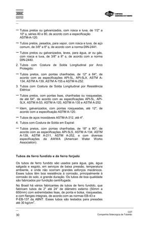 Espírito Santo

_________________________________________________________________________________________________
__


− Tubos pretos ou galvanizados, com rosca e luva, de 1/2" a
       10" φ, séries 40 e 80, de acordo com a especificação
       ASTM-A-120.
− Tubos pretos, pesados, para vapor, com rosca e luva, de aço
       comum, de 3/8" a 8" φ, de acordo com a norma DIN-2441.
− Tubos pretos ou galvanizados, leves, para água, ar ou gás,
       com rosca e luva, de 3/8" a 8" φ, de acordo com a norma
       DIN-2440.
2. Tubos com Costura de Solda Longitudinal por Arco
   Protegido:
− Tubos       pretos, com pontas chanfradas, de 12" a 64", de
       acordo com as especificações API-5L, API-5LX, ASTM A-
       134, ASTM A-139, ASTM A-155 e ASTM A-252.
3. Tubos com Costura de Solda Longitudinal por Resistência
   Elétrica:
− Tubos pretos, com pontas lisas, chanfradas ou rosqueadas,
       de até 64", de acordo com as especificações API-5L, API-
       5LX, ASTM A-53, ASTM A-120, ASTM A-135 e ASTM A-252.
− Idem,      galvanizados, com pontas rosqueadas, até 12", de
       acordo com a especificação ASTM A-120.
− Tubos de aços inoxidáveis ASTM-A-312, até 4".
4. Tubos com Costura de Solda em Espiral:
− Tubos        pretos, com pontas chanfradas, de 18" a 80", de
       acordo com as especificações API-5LS, ASTM A-134, ASTM
       A-139, ASTM A-211, ASTM A-252, e com diversas
       especificações da AWWA (American Water Works
       Association).



Tubos de ferro fundido e de ferro forjado

Os tubos de ferro fundido são usados para água, gás, água
salgada e esgoto, em serviços de baixa pressão, temperatura
ambiente, e onde não ocorram grandes esforços mecânicos.
Esses tubos têm boa resistência à corrosão, principalmente à
corrosão do solo, e grande duração. Os tubos de boa qualidade
são fabricados por fundição centrifugada.
No Brasil há vários fabricantes de tubos de ferro fundido, que
fabricam tubos de 2" até 24” de diâmetro externo (50mm a
600mm) com extremidades lisas, de ponta e bolsa, rosqueadas,
e com flanges integrais, de acordo com as normas EB-43 e
P-EB-137 da ABNT. Esses tubos são testados para pressões
            2
até 30 kg/cm .
_________________________________________________________________________________________________
__
                                                                                               CST
30                                                                 Companhia Siderúrgica de Tubarão
 