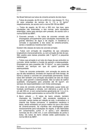 Espírito Santo

_________________________________________________________________________________________________
__

No Brasil fabricam-se tubos de cimento-amianto de dois tipos:
— Tubos de pressão, de 50 mm a 400 mm, nas classes 10, 15 e
                                                          2
20 para pressões de serviço de 5, 7,5 e 10 kg/cm
respectivamente, de acordo com a norma EB-109 da ABNT.
— Tubos de esgoto, de 50 mm a 500 mm, tipo leve, para
tubulações não enterradas, e tipo normal, para tubulações
enterradas, todos para serviços sem pressão, de acordo com a
norma EB-69 da ABNT.
3. Concreto armado — Os tubos de concreto armado são
   empregados principalmente para tubulações importantes (de
   grande diâmetro) de água e de esgoto. A resistência à
   corrosão é equivalente à dos tubos de cimento-amianto,
   sendo a resistência mecânica bem maior.
Existem três classes de tubos de concreto armado:
— Tubos com armação de vergalhões de aço colocados
longitudinal e transversalmente, ou com armação de tela de aço.
                                                2
São usados para baixas pressões (até 7 kg/cm ) e pequenas
sobrecargas.
— Tubos cuja armação é um tubo de chapa de aço embutido no
concreto, tendo também a função de garantir a estanqueidade.
                                        2
Empregam-se para pressões até 10 kg/cm , ou para pressões
menores em serviços em que se queira garantia de
estanqueidade.
— Tubos de concreto protendido, com armação de arame de
aço de alta resistência, enrolado em espiral sob forte tensão, de
forma a colocar o concreto em compressão permanente. Esses
tubos têm também uma armação secundária de tubo de chapa
de aço, para garantir a estanqueidade. São os tubos de melhor
                                                           2
qualidade, empregados para pressões até 40 kg/cm , em
serviços de responsabilidade e com fortes sobrecargas.
Os tubos de concreto armado são fabricados quase todos por
fundição centrifugada e vibrada, com diâmetros a partir de 25
cm até 350 cm, e com comprimentos geralmente de 1 m a 2 m.
Esses tubos estão padronizados na norma EB-103 da ABNT.
4. Barro vidrado — O tubos de barro vidrado, também
   chamados de "manilhas", têm excelente resistência à
   corrosão, sendo inertes em relação ao solo, à atmosfera e à
   maioria dos fluidos corrosivos. A resistência mecânica é
   baixa, sendo entretanto um pouco melhor do que a dos tubos
   de cimento-amianto. As manilhas são empregadas quase
   exclusivamente para tubulações de esgoto, e são fabricadas
   em comprimentos curtos (1 m aprox.) com diâmetros
   nominais de 50 a 500 mm, e com extremidades de ponta e
   bolsa. Os tubos de barro vidrado estão padronizados na
   norma EB-S da ABNT.


_________________________________________________________________________________________________
__
SENAI
Departamento Regional do Espírito Santo                                                       35
 