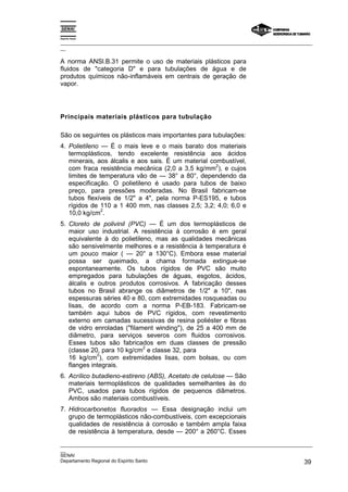 Espírito Santo

_________________________________________________________________________________________________
__

A norma ANSl.B.31 permite o uso de materiais plásticos para
fluidos de "categoria D" e para tubulações de água e de
produtos químicos não-inflamáveis em centrais de geração de
vapor.




Principais materiais plásticos para tubulação

São os seguintes os plásticos mais importantes para tubulações:
4. Polietileno — É o mais leve e o mais barato dos materiais
   termoplásticos, tendo excelente resistência aos ácidos
   minerais, aos álcalis e aos sais. É um material combustível,
                                                     2
   com fraca resistência mecânica (2,0 a 3,5 kg/mm ), e cujos
   limites de temperatura vão de — 38° a 80°, dependendo da
   especificação. O polietileno é usado para tubos de baixo
   preço, para pressões moderadas. No Brasil fabricam-se
   tubos flexíveis de 1/2" a 4", pela norma P-ES195, e tubos
   rígidos de 110 a 1 400 mm, nas classes 2,5; 3,2; 4,0; 6,0 e
               2
   10,0 kg/cm .
5. Cloreto de polivinil (PVC) — É um dos termoplásticos de
   maior uso industrial. A resistência à corrosão é em geral
   equivalente à do polietileno, mas as qualidades mecânicas
   são sensivelmente melhores e a resistência à temperatura é
   um pouco maior ( — 20° a 130°C). Embora esse material
   possa ser queimado, a chama formada extingue-se
   espontaneamente. Os tubos rígidos de PVC são muito
   empregados para tubulações de águas, esgotos, ácidos,
   álcalis e outros produtos corrosivos. A fabricação desses
   tubos no Brasil abrange os diâmetros de 1/2" a 10", nas
   espessuras séries 40 e 80, com extremidades rosqueadas ou
   lisas, de acordo com a norma P-EB-183. Fabricam-se
   também aqui tubos de PVC rígidos, com revestimento
   externo em camadas sucessivas de resina poliéster e fibras
   de vidro enroladas ("filament winding"), de 25 a 400 mm de
   diâmetro, para serviços severos com fluidos corrosivos.
   Esses tubos são fabricados em duas classes de pressão
                             2
   (classe 20, para 10 kg/cm e classe 32, para
             2
   16 kg/cm ), com extremidades lisas, com bolsas, ou com
   flanges integrais.
6. Acrílico butadieno-estireno (ABS), Acetato de celulose — São
   materiais termoplásticos de qualidades semelhantes às do
   PVC, usados para tubos rígidos de pequenos diâmetros.
   Ambos são materiais combustíveis.
7. Hidrocarbonetos fluorados — Essa designação inclui um
   grupo de termoplásticos não-combustíveis, com excepcionais
   qualidades de resistência à corrosão e também ampla faixa
   de resistência à temperatura, desde — 200° a 260°C. Esses
_________________________________________________________________________________________________
__
SENAI
Departamento Regional do Espírito Santo                                                       39
 