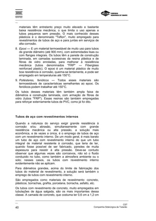 Espírito Santo

_________________________________________________________________________________________________
__

       materiais têm entretanto preço muito elevado e bastante
       baixa resistência mecânica, o que limita o uso apenas a
       tubos pequenos sem pressão. O mais conhecido desses
       plásticos é o denominado "Teflon", muito empregado para
       revestimentos de tubos de aço e para juntas em serviços de
       alta corrosão.
8. Epoxi — E um material termoestável de muito uso para tubos
   de grande diâmetro (até 900 mm), com extremidades lisas ou
   com flanges integrais. Os tubos têm a parede de construção
   laminada, em camadas sucessivas da resina plástica e de
   fibras de vidro enroladas, para melhorar á resistência
   mecânica (tubos denominados "FRP" — Fiberglass
   reinforced plastic). O epoxi é um material plástico de muito
   boa resistência à corrosão, queima-se lentamente, e pode ser
   empregado em temperaturas até 150°C.
9. Poliésteres, fenólicos — Todos esses materiais são
   termoestáveis de características semelhantes ao epoxi. Os
   fenólicos podem trabalhar até 150°C.
Os tubos desses materiais têm também ampla faixa de
diâmetros e construção laminada, com armação de fibras de
vidro (tubos "FRP"). Essas resinas são também empregadas
para reforçar externamente tubos de PVC, como já foi dito.




Tubos de aço com revestimentos internos

Quando a natureza do serviço exigir grande resistência à
corrosão e/ou abrasão, simultaneamente com grande
resistência mecânica ou alta pressão, a solução mais
econômica, e às vezes a única, é o emprego de tubos de aço
com um revestimento interno. De um modo geral, é mais barato
um tubo de aço com revestimento interno do que um tubo
integral de material resistente à corrosão, que teria de ter,
quando fosse possível de ser fabricado, paredes de muita
espessura para resistir à alta pressão. Deve-se contudo
observar que algumas vezes são corrosivos, não só o fluido
conduzido no tubo, como também a atmosfera ambiente ou o
solo; nesses casos, os tubos com revestimento interno
evidentemente não se aplicam.
Para diâmetros grandes, acima do limite de fabricação dos
tubos do material de revestimento, a solução será também o
emprego de tubos com revestimento interno.
São empregados como materiais de revestimento: concreto,
plásticos, borrachas, grafita, porcelana, borracha, asfalto, etc.
Os tubos com revestimento de concreto, muito empregados em
tubulações de água salgada, são os mais importantes dessa
classe. A camada de concreto, que costuma ter 0,6 cm a 1,2 cm
_________________________________________________________________________________________________
__
                                                                                               CST
40                                                                 Companhia Siderúrgica de Tubarão
 