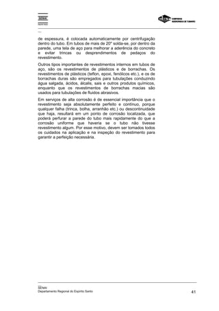 Espírito Santo

_________________________________________________________________________________________________
__

de espessura, é colocada automaticamente por centrifugação
dentro do tubo. Em tubos de mais de 20" solda-se, por dentro da
parede, uma tela de aço para melhorar a aderência do concreto
e evitar trincas ou desprendimentos de pedaços do
revestimento.
Outros tipos importantes de revestimentos internos em tubos de
aço, são os revestimentos de plásticos e de borrachas. Os
revestimentos de plásticos (teflon, epoxi, fenólicos etc.), e os de
borrachas duras são empregados para tubulações conduzindo
água salgada, ácidos, álcalis, sais e outros produtos químicos,
enquanto que os revestimentos de borrachas macias são
usados para tubulações de fluidos abrasivos.
Em serviços de alta corrosão é de essencial importância que o
revestimento seja absolutamente perfeito e contínuo, porque
qualquer falha (trinca, bolha, arranhão etc.) ou descontinuidade
que haja, resultará em um ponto de corrosão localizada, que
poderá perfurar a parede do tubo mais rapidamente do que a
corrosão uniforme que haveria se o tubo não tivesse
revestimento algum. Por esse motivo, devem ser tomados todos
os cuidados na aplicação e na inspeção do revestimento para
garantir a perfeição necessária.




_________________________________________________________________________________________________
__
SENAI
Departamento Regional do Espírito Santo                                                       41
 