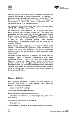 Espírito Santo

_________________________________________________________________________________________________
__

também ligações rosqueadas, embora não exclusivamente, em
tubos de aço-carbono, aços-liga, ferro fundido, e materiais
plásticos, sempre limitadas até o diâmetro nominal de 4". Para
tubos de aços inoxidáveis e de metais não-ferrosos, o
rosqueamento é muito raro, devido às paredes finas que
geralmente têm os tubos desses materiais.
As principais normas americanas para roscas de tubos são a
ANSI.B.2.1 e a API.S.B (rosca NPT).
De acordo com a norma ANSI . B . 31, as ligações rosqueadas
estão limitadas até o diâmetro nominal de 2" e somente para
tubulações que não sejam de. serviços fortemente cíclicos.
Exceto para as tubulações de "Categoria D" (veja item I . 9), é
exigida a espessura mínima série 80, para diâmetros até 1 1/2",
e série 40, para diâmetros maiores. Para materiais
termoplásticos, a espessura mínima deve ser série 80, em
qualquer diâmetro.
Essa mesma norma exige que as roscas dos tubos sejam
cônicas, e recomenda que sejam feitas soldas de vedação nas
roscas dos tubos que trabalham com fluidos inflamáveis,
tóxicos, e outros em que se deva ter maior segurança contra
vazamentos.
Qualquer ligação rosqueada é sempre um ponto fraco na
tubulação, sujeita a possíveis vazamentos e com menor
resistência do que o próprio tubo. Por esse motivo, essas
ligações, embora permitidas pelas normas, limitam-se na
prática, exceto raras exceções, às tubulações de baixa
responsabilidade, tais como instalações prediais e tubulações de
serviços secundários em instalações industriais (por exemplo,
água, ar comprimido e condensado, em baixas pressões e
temperatura ambiente).




Ligações Soldadas

Em tubulações industriais, a maior parte das ligações são
soldadas, com solda por fusão (welding), com adição de
eletrodo, de dois tipos principais:
— solda de topo (butt-welding);
— solda de encaixe (socket-welding).
Essas ligações têm as seguintes vantagens:
— Resistência mecânica boa (quase sempre equivalente à do
tubo inteiro).
— Estanqueidade perfeita e permanente.
— Boa aparência.
— Facilidades na aplicação de isolamento térmico e de pintura.
_________________________________________________________________________________________________
__
                                                                                               CST
44                                                                 Companhia Siderúrgica de Tubarão
 