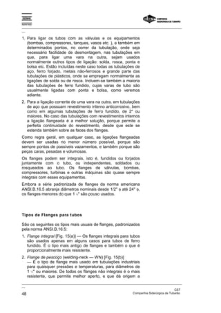 Espírito Santo

_________________________________________________________________________________________________
__

1. Para ligar os tubos com as válvulas e os equipamentos
   (bombas, compressores, tanques, vasos etc. ), e também em
   determinados pontos, no correr da tubulação, onde seja
   necessário facilidade de desmontagem, nas tubulações em
   que, para ligar uma vara na outra, sejam usados
   normalmente outros tipos de ligação: solda, rosca, ponta e
   bolsa etc. Estão incluídas neste caso todas as tubulações de
   aço, ferro forjado, metais não-ferrosos e grande parte das
   tubulações de plásticos, onde se empregam normalmente as
   ligações de solda ou de rosca. Incluem-se também a maioria
   das tubulações de ferro fundido, cujas varas de tubo são
   usualmente ligadas com ponta e bolsa, como veremos
   adiante.
2. Para a ligação corrente de uma vara na outra, em tubulações
   de aço que possuam revestimento interno anticorrosivo, bem
   como em algumas tubulações de ferro fundido, de 2" ou
   maiores. No caso das tubulações com revestimentos internos
   a ligação flangeada é a melhor solução, porque permite a
   perfeita continuidade do revestimento, desde que este se
   estenda também sobre as faces dos flanges.
Como regra geral, em qualquer caso, as ligações flangeadas
devem ser usadas no menor número possível, porque são
sempre pontos de possíveis vazamentos, e também porque são
peças caras, pesadas e volumosas.
Os flanges podem ser integrais, isto é, fundidos ou forjados
juntamente com o tubo, ou independentes, soldados ou
rosqueados ao tubo. Os flanges de válvulas, bombas,
compressores, turbinas e outras máquinas são quase sempre
integrais com esses equipamentos.
Embora a série padronizada de flanges da norma americana
ANSI.B.16.5 abranja diâmetros nominais desde 1/2" φ até 24" φ,
os flanges menores do que 1 ½" são pouso usados.




Tipos de Flanges para tubos

São os seguintes os tipos mais usuais de flanges, padronizados
pela norma ANSI.B.16.5:
1. Flange integral [Fig. 15(a)] — Os flanges integrais para tubos
   são usados apenas em alguns casos para tubos de ferro
   fundido. É o tipo mais antigo de flanges e também o que é
   proporcionalmente mais resistente.
2. Flange de pescoço (welding-neck — WN) [Fig. 15(b)]
   — É o tipo de flange mais usado em tubulações industriais
   para quaisquer pressões e temperaturas, para diâmetros de
   1 ½'' ou maiores. De todos os flanges não integrais é o mais
   resistente, que permite melhor aperto, e que dá origem a
_________________________________________________________________________________________________
__
                                                                                               CST
48                                                                 Companhia Siderúrgica de Tubarão
 