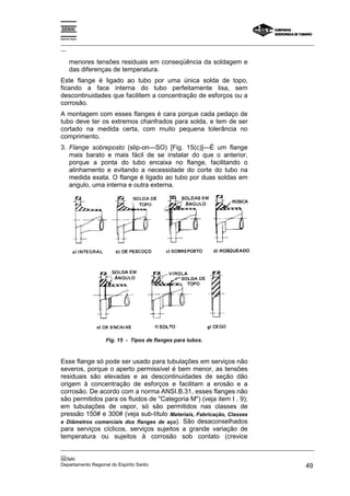 Espírito Santo

_________________________________________________________________________________________________
__

       menores tensões residuais em conseqüência da soldagem e
       das diferenças de temperatura.
Este flange é ligado ao tubo por uma única solda de topo,
ficando a face interna do tubo perfeitamente lisa, sem
descontinuidades que facilitem a concentração de esforços ou a
corrosão.
A montagem com esses flanges é cara porque cada pedaço de
tubo deve ter os extremos chanfrados para solda, e tem de ser
cortado na medida certa, com muito pequena tolerância no
comprimento.
3. Flange sobreposto (slip-on—SO) [Fig. 15(c)]—É um flange
   mais barato e mais fácil de se instalar do que o anterior,
   porque a ponta do tubo encaixa no flange, facilitando o
   alinhamento e evitando a necessidade do corte do tubo na
   medida exata. O flange é ligado ao tubo por duas soldas em
   angulo, uma interna e outra externa.




                  Fig. 15 - Tipos de flanges para tubos.



Esse flange só pode ser usado para tubulações em serviços não
severos, porque o aperto permissível é bem menor, as tensões
residuais são elevadas e as descontinuidades de seção dão
origem à concentração de esforços e facilitam a erosão e a
corrosão. De acordo com a norma ANSI.B.31, esses flanges não
são permitidos para os fluidos de "Categoria M") (veja item I . 9);
em tubulações de vapor, só são permitidos nas classes de
pressão 150# e 300# (veja sub-título Materiais, Fabricação, Classes
e Diâmetros comerciais dos flanges de aço). São desaconselhados
para serviços cíclicos, serviços sujeitos a grande variação de
temperatura ou sujeitos à corrosão sob contato (crevice
_________________________________________________________________________________________________
__
SENAI
Departamento Regional do Espírito Santo                                                       49
 