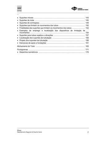 Espírito Santo

_________________________________________________________________________________________________
__


•      Suportes móveis .................................................................................................. 143
•      Suportes de mola ................................................................................................ 145
•      Suportes de contrapeso ....................................................................................... 149
•      Suportes que limitam os movimentos dos tubos .................................................. 150
•      Finalidades dos suportes que limitam os movimentos dos tubos ......................... 152
•      Exemplos de emprego e localização dos dispositivos de limitação de
       movimentos ......................................................................................................... 154
•      Suportes para tubos sujeitos a vibrações ............................................................ 157
•      Localização dos suportes de tubulação ............................................................... 158
•      Projeto dos suportes de tubulação ...................................................................... 158
•      Estruturas de apoio e fundações ......................................................................... 161
Alinhamento do Tubo ............................................................................................... 165
Fluxogramas ............................................................................................................ 171
• Desenhos isométricos ......................................................................................... 178




_________________________________________________________________________________________________
__
SENAI
Departamento Regional do Espírito Santo                                                        7
 