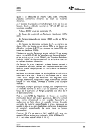 Espírito Santo

_________________________________________________________________________________________________
__

iguais e se adaptarão ao mesmo tubo; terão, entretanto,
pressões admissíveis diferentes se forem de materiais
diferentes.
As 7 classes de pressão nominal abrangem todos os tipos de
flanges. desde o diâmetro nominal de 1/2" até 24", com as
seguintes exceções:
— A classe 2.500# só vai até o diâmetro 12".
— Os flanges de encaixe só são fabricados nas classes 150# a
6009.
— Os flanges rosqueados da classe 1.500# só vão até 12" de
diâmetro.
— Os flanges de diâmetros nominais de 3", ou menores da
classe 400s, são iguais aos da classe 600x, e os flanges de
diâmetros nominais de 21/2", ou menores, da classe 900#, são
iguais aos da classe 1.500#.
Fabricam-se também flanges de aço de mais de 24", de acordo
com a norma MSS-SP-44, da "Manufacturers Standard Society",
ou de acordo com a norma API-605, do "American Petroleum
Institute" (até 60" de diâmetro nominal), ou ainda de acordo com
os padrões de alguns fabricantes.
Os flanges de aços inoxidáveis, embora tenham sempre o
faceamento e a furação padrões, são freqüentemente bem mais
leves do que os flanges padrão, por uma questão de economia
de material.
No Brasil fabricam-se flanges de aço forjado de acordo com a
norma ANSI.B.16.5 de 1" 4 até 24" φ nas classes 150# a 2.500#.
Todos esses flanges são fabricados nos seguintes tipos:
pescoço, sobreposto, rosqueado e cego. Fabricam-se também
flanges de anel rolado, laminado a quente, para qualquer
diâmetro.
Os flanges, qualquer que seja o seu tipo, são sempre referidos
ao diâmetro nominal do tubo a que se destinam; assim, um
flange de 8" quer dizer um flange apropriado para tubos de 8"
de diâmetro nominal.
Para a encomenda ou requisição de flanges as seguintes
informações devem ser dadas: quantidade, diâmetro nominal,
tipo, norma dimensional a ser seguida, faceamento e
acabamento da face, classe de pressão nominal, descrição
completa do material (especificação e grau), espessura da
parede do tubo a que será ligado (para os flanges de pescoço e
de encaixe), especificação da rosca (para os flanges
rosqueados).
Exemplo: 20, 6"φ, de pescoço (WN), ANSI.B.16.5, face com
ressalto (RF) de acabamento ranhurado, 300#, ASTM-A-181
Gr. I, para tubos série 40 (ANSI.B .36.10).

_________________________________________________________________________________________________
__
SENAI
Departamento Regional do Espírito Santo                                                       55
 