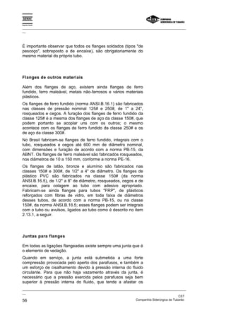 Espírito Santo

_________________________________________________________________________________________________
__



É importante observar que todos os flanges soldados (tipos "de
pescoço", sobreposto e de encaixe), são obrigatoriamente do
mesmo material do próprio tubo.




Flanges de outros materiais

Além dos flanges de aço, existem ainda flanges de ferro
fundido, ferro maleável, metais não-ferrosos e vários materiais
plásticos.
Os flanges de ferro fundido (norma ANSI.B.16.1) são fabricados
nas classes de pressão nominal 125# e 250#, de 1" a 24",
rosqueados e cegos. A furação dos flanges de ferro fundido da
classe 125# é a mesma dos flanges de aço da classe 150#, que
podem portanto se acoplar uns com os outros; o mesmo
acontece com os flanges de ferro fundido da classe 250# e os
de aço da classe 300#.
No Brasil fabricam-se flanges de ferro fundido, integrais com o
tubo, rosqueados e cegos até 600 mm de diâmetro nominal,
com dimensões e furação de acordo com a norma PB-15, da
ABNT. Os flanges de ferro maleável são fabricados rosqueados,
nos diâmetros de 10 a 150 mm, conforme a norma PE-16.
Os flanges de latão, bronze e alumínio são fabricados nas
classes 150# e 300#, de 1/2" a 4" de diâmetro. Os flanges de
plástico PVC são fabricados na classe 150# (da norma
ANSI.B.16.5), de 1/2" a 8" de diâmetro, rosqueados, cegos e de
encaixe, para colagem ao tubo com adesivo apropriado.
Fabricam-se ainda flanges para tubos "FRP", de plásticos
reforçados com fibras de vidro, em toda faixa de diâmetros
desses tubos, de acordo com a norma PB-15, ou na classe
150#, da norma ANSI.B.16.5; esses flanges podem ser integrais
com o tubo ou avulsos, ligados ao tubo como é descrito no item
2.13.1, a seguir.




Juntas para flanges

Em todas as ligações flangeadas existe sempre uma junta que é
o elemento de vedação.
Quando em serviço, a junta está submetida a uma forte
compressão provocada pelo aperto dos parafusos, e também a
um esforço de cisalhamento devido à pressão interna do fluido
circulante. Para que não haja vazamento através da junta, é
necessário que a pressão exercida pelos parafusos seja bem
superior à pressão interna do fluido, que tende a afastar os
_________________________________________________________________________________________________
__
                                                                                               CST
56                                                                 Companhia Siderúrgica de Tubarão
 