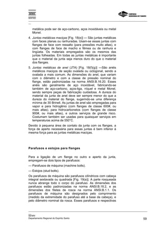 Espírito Santo

_________________________________________________________________________________________________
__

       metálica pode ser de aço-carbono, aços inoxidáveis ou metal
       Monel.
4. Juntas metálicas maciças [Fig. 18(e)] — São juntas metálicas
   com faces planas ou ranhuradas. Usam-se essas juntas com
   flanges de face com ressalto (para pressões muito altas), e
   com flanges de face de macho e fêmea ou de ranhura e
   lingüeta. Os materiais empregados são os mesmos das
   juntas folheadas. Em todas as juntas metálicas é importante
   que o material da junta seja menos duro do que o material
   dos flanges.
5. Juntas metálicas de anel (JTA) [Fig. 18(f)(g)] —São anéis
   metálicos maciços de seção ovalada ou octogonal, sendo a
   ovalada a mais comum. As dimensões do anel, que variam
   com o diâmetro e com a classe de pressão nominal do
   flange, estão padronizadas na norma ANSI.B.16.20. Esses
   anéis são geralmente de aço inoxidável, fabricando-se
   também de aço-carbono, aços-liga, níquel e metal Monel,
   sendo sempre peças de fabricação cuidadosa. A dureza do
   material da junta de anel deve ser sempre menor do que a
   dureza do material do flange, sugerindo-se uma diferença
   mínima de 30 Brinell. As juntas de anel são empregadas para
   vapor e para hidrogênio (com flanges de classe 600#, ou
   mais altas), para hidrocarbonetos (com flanges de classe
   900#, ou mais altas), e outros serviços de grande risco.
   Costumam também ser usadas para quaisquer serviços em
   temperaturas acima de 550°C.
Devido à pequena área de contato da junta com os flanges, a
força de aperto necessária para essas juntas é bem inferior à
mesma força para as juntas metálicas maciças.




Parafusos e estojos para flanges

Para a ligação de um flange no outro e aperto da junta,
empregam-se dois tipos de parafusos:
— Parafusos de máquina (rnachine bolts).
— Estojos (stud bolts).
Os parafusos de máquina são parafusos cilíndricos com cabeça
integral sextavada ou quadrada [Fig. 19(a)]. A parte rosqueada
nunca abrange todo o corpo do parafuso. As dimensões dos
parafusos estão padronizadas na norma ANSI.B.18.2, e as
dimensões dos filetes de rosca na norma ANSI.B.1.1. Os
parafusos de máquina são designados pelo comprimento
(medido da extremidade do parafuso até a base da cabeça), e
pelo diâmetro nominal da rosca. Esses parafusos e respectivas


_________________________________________________________________________________________________
__
SENAI
Departamento Regional do Espírito Santo                                                       59
 
