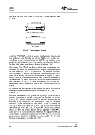 Espírito Santo

_________________________________________________________________________________________________
__

porcas e arruelas estão padronizados nas normas P-PB-41 a 44
d i ARNT




                    Fig. 19 - Parafusos para flanges.



A norma ANSI.B.21 permite o uso de parafusos de máquina de
aço-carbono, para flanges até classe 300#, com juntas não-
metálicas e para temperaturas até 260°C; na prática, esses
parafusos só costumam ser empregados para flanges de ferro
fundido e às vezes para flanges de aço da classe 150#.
Os estojos [Fig. 19(b)] são barras cilíndricas rosqueadas com
porcas e contraporcas independentes; a parte rosqueada pode
ou não abranger todo o comprimento. Os estojos permitem
melhor aperto do que os parafusos de máquina porque a parte
mais fraca desses parafusos é justamente a ligação do corpo
com a cabeça, podendo ser usados para quaisquer pressões e
temperaturas. Os filetes de rosca dos estojos devem ser obtidos
por rolamento e não por corte (usinagem). Os estojos são
designados pelo comprimento total e pelo diâmetro nominal da
rosca.
As dimensões das porcas e dos filetes de rosca dos estojos
estão padronizados também pelas normas ANSI.B.18.2 e
ANSI.B.1.1.
Há uma variedade muito grande de aços-liga para estojos e
porcas, aplicáveis a várias condições de trabalho: a norma
ANSI.B.31.3 possui tabelas dando as tensões admissíveis de
trabalho e as limitações de temperatura para os diversos
materiais. Para temperaturas até 480°C usam-se estojos de
aço-liga A-193 Gr.B.7 (1% Cr, 0,25% Mo), e para temperaturas
até 600°C os de Gr.B.5 (5% Cr, 1/2S0 Mo). Para temperaturas
abaixo de zero os estojos devem ser de aço-liga Ni (ASTM-A-
320). Devido à baixa resistência mecânica dos aços inoxidáveis
austeníticos, os estojos desses materiais não devem ser usados
para serviços severos, limitando a norma ANSI . B . 31 aos
flanges de classes de pressão até 400#.

_________________________________________________________________________________________________
__
                                                                                               CST
60                                                                 Companhia Siderúrgica de Tubarão
 