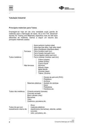 Espírito Santo

_________________________________________________________________________________________________
__



Tubulação Industrial




Principais materiais para Tubos

Empregam-se hoje em dia uma variedade muito grande de
materiais para a fabricação de tubos. Só a A.S.T.M. (American
Society for Testing and Materials) especifica mais de 500 tipos
diferentes de materiais. Damos a seguir um resumo dos
principais materiais usados:


                                   Aços-carbono (carbon-steel
                                   Aços-liga (low alloy, high alloy steel)
                                   Aços inoxidáveis (stainless-steel)
                      Ferrosos     Ferro fundido (cast iron)
                                   Ferro forjado (wrought iron)
                                   Ferros ligados (alloy cast iron)
Tubos metálicos                    Ferro modular (nodular cast iron)
                                         Cobre (copper)
                                         Latões (brass)
                                         Cupro-níquel
                      Não ferrosos       Alumínio
                                         Níquel e ligas
                                         Metal Monel
                                         Chumbo (lead)
                                         Titânio, Zircônio

                                                Cloreto de poli-vinil (PVC)
                                                Polietileno
                                                Acrílicos
                           Materiais plásticos Acetato de celulose
                                                Epoxi
                                                Poliésteres
                                                Fenólicos etc.
Tubos não metálicos        Cimento-amianto (transite)
                           Concreto armado
                           Barro vibrado (clay)
                           Borrachas
                           Vidro
                           Cerâmica, porcelana etc.

                                Zinco
Tubos de aço com                materiais plásticos
revestimento interno de         elastômeros (borrachas), ebonite, asfalto
                                concreto
                                vidro, porcelana, etc.

_________________________________________________________________________________________________
__
                                                                                               CST
8                                                                  Companhia Siderúrgica de Tubarão
 