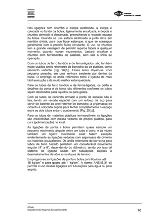 Espírito Santo

_________________________________________________________________________________________________
__

Nas ligações com chumbo e estopa alcatroada, a estopa é
colocada no fundo da bolsa, ligeiramente encalcada, e depois o
chumbo derretido é derramado, preenchendo o restante espaço
da bolsa. Quando se usa estopa alcatroada a junta deve ser
mantida úmida, para que fique estanque, o que se consegue
geralmente com o próprio fluido circulante. O uso do chumbo
tem a grande vantagem de permitir reparos fáceis a qualquer
momento; quando houver vazamentos, bastará encalcar o
chumbo com ferramentas de calafate, sem sair a linha de
operação.
Com os tubos de ferro fundido e de ferros-ligados, são também
muito usados anéis retentores de borracha ou de plástico, como
elemento vedante [Fig. 20(b)]. Esses anéis alojam-se, com
pequena pressão, em uma ranhura existente por dentro da
bolsa. O emprego de anéis retentores torna a ligação de mais
fácil execução e de muito melhor estanqueidade.
Para os tubos de ferro fundido e de ferros-ligados, os perfis e
detalhes da ponta e da bolsa são diferentes conforme os tubos
sejam destinados para líquidos ou para gases.
Com os tubos de concreto armado a ponta de encaixe não é
lisa, tendo um recorte especial com um reforço de aço para
servir de batente ao anel retentor de borracha; a argamassa de
cimento é colocada depois para fechar completamente o espaço
entre os dois tubos e dar o acabamento [Fig. 20(c)].
Para os tubos de materiais plásticos termoestáveis as ligações
são preenchidas com massa vedante do próprio plástico, para
cura (polimerização) no local.
As ligações de ponta e bolsa permitem quase sempre um
pequeno movimento angular entre um tubo e outro, e às vezes
também um ligeiro movimento axial; fazem exceção
evidentemente as ligações vedadas com argamassa de cimento
ou materiais equivalentes. Os anéis retentores de borracha para
tubos de ferro fundido permitem um considerável movimento
angular (4° a 8°, dependendo do diâmetro), sendo por isso tal
sistema de ligação usado em tubulações sujeitas a
desnivelamentos devidos a recalques de terreno.
Empregam-se as ligações de ponta e bolsa para líquidos até
         2                           2
15 kg/cm e para gases até 1 kg/cm . A norma ANSI.B.31 só
permite o uso dessas ligações em tubulações para água ou para
esgoto.




_________________________________________________________________________________________________
__
SENAI
Departamento Regional do Espírito Santo                                                       63
 