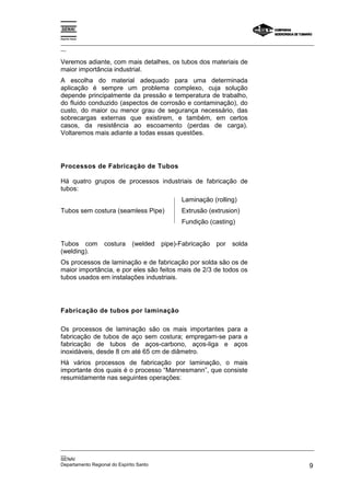 Espírito Santo

_________________________________________________________________________________________________
__

Veremos adiante, com mais detalhes, os tubos dos materiais de
maior importância industrial.
A escolha do material adequado para uma determinada
aplicação é sempre um problema complexo, cuja solução
depende principalmente da pressão e temperatura de trabalho,
do fluido conduzido (aspectos de corrosão e contaminação), do
custo, do maior ou menor grau de segurança necessário, das
sobrecargas externas que existirem, e também, em certos
casos, da resistência ao escoamento (perdas de carga).
Voltaremos mais adiante a todas essas questões.




Processos de Fabricação de Tubos

Há quatro grupos de processos industriais de fabricação de
tubos:
                                              Laminação (rolling)
Tubos sem costura (seamless Pipe)             Extrusão (extrusion)
                                              Fundição (casting)


Tubos com        costura   (welded pipe)-Fabricação por          solda
(welding).
Os processos de laminação e de fabricação por solda são os de
maior importância, e por eles são feitos mais de 2/3 de todos os
tubos usados em instalações industriais.




Fabricação de tubos por laminação

Os processos de laminação são os mais importantes para a
fabricação de tubos de aço sem costura; empregam-se para a
fabricação de tubos de aços-carbono, aços-liga e aços
inoxidáveis, desde 8 cm até 65 cm de diâmetro.
Há vários processos de fabricação por laminação, o mais
importante dos quais é o processo “Mannesmann”, que consiste
resumidamente nas seguintes operações:




_________________________________________________________________________________________________
__
SENAI
Departamento Regional do Espírito Santo                                                        9
 