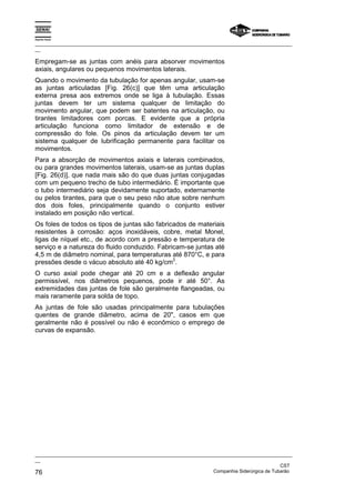 Espírito Santo

_________________________________________________________________________________________________
__

Empregam-se as juntas com anéis para absorver movimentos
axiais, angulares ou pequenos movimentos laterais.
Quando o movimento da tubulação for apenas angular, usam-se
as juntas articuladas [Fig. 26(c)] que têm uma articulação
externa presa aos extremos onde se liga à tubulação. Essas
juntas devem ter um sistema qualquer de limitação do
movimento angular, que podem ser batentes na articulação, ou
tirantes limitadores com porcas. E evidente que a própria
articulação funciona como limitador de extensão e de
compressão do fole. Os pinos da articulação devem ter um
sistema qualquer de lubrificação permanente para facilitar os
movimentos.
Para a absorção de movimentos axiais e laterais combinados,
ou para grandes movimentos laterais, usam-se as juntas duplas
[Fig. 26(d)], que nada mais são do que duas juntas conjugadas
com um pequeno trecho de tubo intermediário. É importante que
o tubo intermediário seja devidamente suportado, externamente
ou pelos tirantes, para que o seu peso não atue sobre nenhum
dos dois foles, principalmente quando o conjunto estiver
instalado em posição não vertical.
Os foles de todos os tipos de juntas são fabricados de materiais
resistentes à corrosão: aços inoxidáveis, cobre, metal Monel,
ligas de níquel etc., de acordo com a pressão e temperatura de
serviço e a natureza do fluido conduzido. Fabricam-se juntas até
4,5 m de diâmetro nominal, para temperaturas até 870°C, e para
                                               2
pressões desde o vácuo absoluto até 40 kg/cm .
O curso axial pode chegar até 20 cm e a deflexão angular
permissível, nos diâmetros pequenos, pode ir até 50°. As
extremidades das juntas de fole são geralmente flangeadas, ou
mais raramente para solda de topo.
As juntas de fole são usadas principalmente para tubulações
quentes de grande diâmetro, acima de 20", casos em que
geralmente não é possível ou não é econômico o emprego de
curvas de expansão.




_________________________________________________________________________________________________
__
                                                                                               CST
76                                                                 Companhia Siderúrgica de Tubarão
 