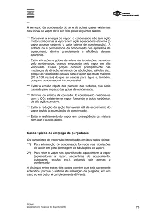 Espírito Santo

_________________________________________________________________________________________________
__

A remoção do condensado do ar e de outros gases existentes
nas linhas de vapor deve ser feita pelas seguintes razões:

− Conservar a energia do vapor: o condensado não tem ação
       motora (máquinas a vapor) nem ação aquecedora eficiente (o
       vapor aquece cedendo o calor latente de condensação). A
       entrada ou a permanência do condensado nos aparelhos de
       aquecimento diminui grandemente a eficiência desses
       aparelhos.
− Evitar vibrações e golpes de aríete nas tubulações, causados
       pelo condensado, quando empurrado pelo vapor em alta
       velocidade. Esses golpes ocorrem principalmente nas
       mudanças de direção, extremos de tubulações, válvulas etc.,
       porque as velocidades usuais para o vapor são muito maiores
       (20 a 100 vezes) do que as usadas para água e, também,
       porque o condensado é incompressível.
− Evitar a erosão rápida das palhetas das turbinas, que seria
       causada pelo impacto das gotas de condensado.
− Diminuir os efeitos da corrosão. O condensado combina-se
       com o CO2 existente no vapor formando o ácido carbônico,
       de alta ação corrosiva.
− Evitar a redução da seção transversal útil de escoamento do
       vapor devido à acumulação do condensado.
− Evitar o resfriamento do vapor em conseqüência da mistura
       com o ar e outros gases.



Casos típicos de emprego de purgadores

Os purgadores de vapor são empregados em dois casos típicos:
1º)          Para eliminação do condensado formado nas tubulações
             de vapor em geral (drenagem de tubulações de vapor).
2º)          Para reter o vapor nos aparelhos de aquecimento a vapor
             (aquecedores a vapor, serpentinas de aquecimento,
             autoclaves, estufas etc.), deixando sair apenas o
             condensado.
A distinção entre esses dois casos convém que seja claramente
entendida, porque o sistema de instalação do purgador, em um
caso ou em outro, é completamente diferente.




_________________________________________________________________________________________________
__
SENAI
Departamento Regional do Espírito Santo                                                       79
 