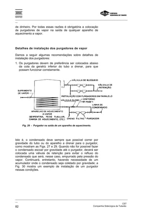 Espírito Santo

_________________________________________________________________________________________________
__

de dinheiro. Por todas essas razões é obrigatória a colocação
de purgadores de vapor na saída de qualquer aparelho de
aquecimento a vapor.




Detalhes de instalação dos purgadores de vapor

Damos a seguir algumas recomendações sobre detalhes de
instalação dos purgadores:
1. Os purgadores devem de preferência ser colocados abaixo
   da cota da geratriz inferior do tubo a drenar, para que
   possam funcionar corretamente.




                 Fig. 29 - Purgador na saída de um aparelho de aquecimento.




Isto é, o condensado deve sempre que possível correr por
gravidade do tubo ou do aparelho a drenar para o purgador,
como mostram as Figs. 27 e 29. Quando não for possível fazer
o condensado escoar por gravidade até o purgador, deverá ser
colocada uma válvula de retenção para evitar o refluxo do
condensado que será, nesse caso, empurrado pela pressão do
vapor. Continuará, entretanto, havendo necessidade de um
acumulador onde o condensado seja coletado por gravidade; a
Fig. 30 mostra um exemplo de instalação de um purgador
nessas condições.




_________________________________________________________________________________________________
__
                                                                                               CST
82                                                                 Companhia Siderúrgica de Tubarão
 