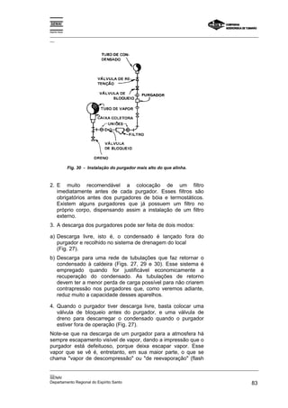 Espírito Santo

_________________________________________________________________________________________________
__




                 Fig. 30 - Instalação do purgador mais alto do que alinha.



2. E muito recomendável a colocação de um filtro
   imediatamente antes de cada purgador. Esses filtros são
   obrigatórios antes dos purgadores de bóia e termostáticos.
   Existem alguns purgadores que já possuem um filtro no
   próprio corpo, dispensando assim a instalação de um filtro
   externo.
3. A descarga dos purgadores pode ser feita de dois modos:

a) Descarga livre, isto é, o condensado é lançado fora do
   purgador e recolhido no sistema de drenagem do local
   (Fig. 27).
b) Descarga para uma rede de tubulações que faz retornar o
   condensado à caldeira (Figs. 27, 29 e 30). Esse sistema é
   empregado quando for justificável economicamente a
   recuperação do condensado. As tubulações de retorno
   devem ter a menor perda de carga possível para não criarem
   contrapressão nos purgadores que, como veremos adiante,
   reduz muito a capacidade desses aparelhos.

4. Quando o purgador tiver descarga livre, basta colocar uma
   válvula de bloqueio antes do purgador, e uma válvula de
   dreno para descarregar o condensado quando o purgador
   estiver fora de operação (Fig. 27).
Note-se que na descarga de um purgador para a atmosfera há
sempre escapamento visível de vapor, dando a impressão que o
purgador está defeituoso, porque deixa escapar vapor. Esse
vapor que se vê é, entretanto, em sua maior parte, o que se
chama "vapor de descompressão" ou "de reevaporação" (flash
_________________________________________________________________________________________________
__
SENAI
Departamento Regional do Espírito Santo                                                       83
 