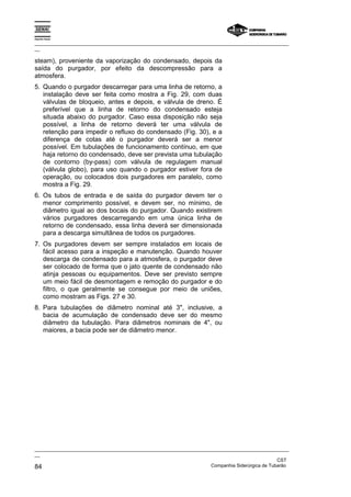 Espírito Santo

_________________________________________________________________________________________________
__

steam), proveniente da vaporização do condensado, depois da
saída do purgador, por efeito da descompressão para a
atmosfera.
5. Quando o purgador descarregar para uma linha de retorno, a
   instalação deve ser feita como mostra a Fig. 29, com duas
   válvulas de bloqueio, antes e depois, e válvula de dreno. É
   preferível que a linha de retorno do condensado esteja
   situada abaixo do purgador. Caso essa disposição não seja
   possível, a linha de retorno deverá ter uma válvula de
   retenção para impedir o refluxo do condensado (Fig. 30), e a
   diferença de cotas até o purgador deverá ser a menor
   possível. Em tubulações de funcionamento contínuo, em que
   haja retorno do condensado, deve ser prevista uma tubulação
   de contorno (by-pass) com válvula de regulagem manual
   (válvula globo), para uso quando o purgador estiver fora de
   operação, ou colocados dois purgadores em paralelo, como
   mostra a Fig. 29.
6. Os tubos de entrada e de saída do purgador devem ter o
   menor comprimento possível, e devem ser, no mínimo, de
   diâmetro igual ao dos bocais do purgador. Quando existirem
   vários purgadores descarregando em uma única linha de
   retorno de condensado, essa linha deverá ser dimensionada
   para a descarga simultânea de todos os purgadores.
7. Os purgadores devem ser sempre instalados em locais de
   fácil acesso para a inspeção e manutenção. Quando houver
   descarga de condensado para a atmosfera, o purgador deve
   ser colocado de forma que o jato quente de condensado não
   atinja pessoas ou equipamentos. Deve ser previsto sempre
   um meio fácil de desmontagem e remoção do purgador e do
   filtro, o que geralmente se consegue por meio de uniões,
   como mostram as Figs. 27 e 30.
8. Para tubulações de diâmetro nominal até 3", inclusive, a
   bacia de acumulação de condensado deve ser do mesmo
   diâmetro da tubulação. Para diâmetros nominais de 4", ou
   maiores, a bacia pode ser de diâmetro menor.




_________________________________________________________________________________________________
__
                                                                                               CST
84                                                                 Companhia Siderúrgica de Tubarão
 