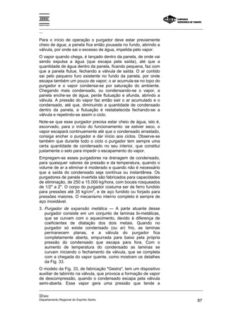 Espírito Santo

_________________________________________________________________________________________________
__

Para o início de operação o purgador deve estar previamente
cheio de água; a panela fica então pousada no fundo, abrindo a
válvula, por onde sai o excesso de água, impelida pelo vapor.
O vapor quando chega, é lançado dentro da panela, de onde vai
sendo expulsa a água (que escapa pela saída), até que a
quantidade de água dentro da panela, ficando pequena, faz com
que a panela flutue, fechando a válvula de saída. O ar contido
sai pelo pequeno furo existente no fundo da panela, por onde
escapa também um pouco de vapor; o ar acumula-se no topo do
purgador e o vapor condensa-se por saturação do ambiente.
Chegando mais condensado, ou condensando-se o vapor, a
panela enche-se de água, perde flutuação e afunda, abrindo a
válvula. A pressão do vapor faz então sair o ar acumulado e o
condensado, até que, diminuindo a quantidade de condensado
dentro da panela, a flutuação é restabelecida fechando-se a
válvula e repetindo-se assim o ciclo.
Note-se que esse purgador precisa estar cheio de água, isto é,
escorvado, para o início do funcionamento: se estiver seco, o
vapor escapará continuamente até que o condensado arrastado,
consiga encher o purgador e dar início aos ciclos. Observe-se
também que durante todo o ciclo o purgador tem sempre uma
certa quantidade de condensado no seu interior, que constitui
justamente o selo para impedir o escapamento do vapor.
Empregam-se esses purgadores na drenagem de condensado,
para quaisquer valores da pressão e da temperatura, quando o
volume de ar a eliminar é moderado e quando não é necessário
que a saída do condensado seja contínua ou instantânea. Os
purgadores de panela invertida são fabricados para capacidades
de eliminação, de 250 a 15.000 kg/hora, com bocais rosqueados
de 1/2" a 2". O corpo do purgador costuma ser de ferro fundido
                            2
para pressões até 35 kg/cm , e de aço fundido ou forjado para
pressões maiores. O mecanismo interno completo é sempre de
aço inoxidável.
3. Purgador de expansão metálica — A parte atuante desse
   purgador consiste em um conjunto de laminas bi-metálicas,
   que se curvam com o aquecimento, devido à diferença de
   coeficientes de dilatação dos dois metais. Quando no
   purgador só existe condensado (ou ar) frio, as laminas
   permanecem planas, e a válvula do purgador fica
   completamente aberta, empurrada para baixo pela própria
   pressão do condensado que escapa para fora. Com o
   aumento de temperatura do condensado as laminas se
   curvam iniciando o fechamento da válvula, que se completa
   com a chegada do vapor quente, como mostram os detalhes
   da Fig. 33.
O modelo da Fig. 33, de fabricação "Gestra", tem um dispositivo
auxiliar de labirinto na válvula, que provoca a formação de vapor
de descompressão, quando o condensado escapa pela válvula
semi-aberta. Esse vapor gera uma pressão que tende a
_________________________________________________________________________________________________
__
SENAI
Departamento Regional do Espírito Santo                                                       87
 