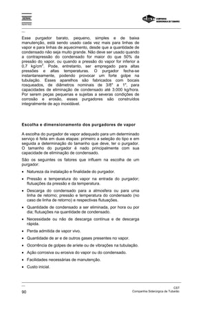 Espírito Santo

_________________________________________________________________________________________________
__

Esse purgador barato, pequeno, simples e de baixa
manutenção, está sendo usado cada vez mais para linhas de
vapor e para linhas de aquecimento, desde que a quantidade de
condensado não seja muito grande. Não deve ser usado quando
a contrapressão do condensado for maior do que 50% da
pressão do vapor, ou quando a pressão do vapor for inferior a
           2
0,7 kg/cm . Pode, entretanto, ser empregado para altas
pressões e altas temperaturas. O purgador fecha-se
instantaneamente, podendo provocar um forte golpe na
tubulação. Esses aparelhos são fabricados com bocais
rosqueados, de diâmetros nominais de 3/8" a 1", para
capacidades de eliminação de condensado até 3.000 kg/hora.
Por serem peças pequenas e sujeitas a severas condições de
corrosão e erosão, esses purgadores são construídos
integralmente de aço inoxidável.




Escolha e dimensionamento dos purgadores de vapor

A escolha do purgador de vapor adequado para um determinado
serviço é feita em duas etapas: primeiro a seleção do tipo e em
seguida a determinação do tamanho que deve, ter o purgador.
O tamanho do purgador é nado principalmente com sua
capacidade de eliminação de condensado.
São os seguintes os fatores que influem na escolha de um
purgador:
• Natureza da instalação e finalidade do purgador.
• Pressão e temperatura do vapor na entrada do purgador;
  flutuações da pressão e da temperatura.
• Descarga do condensado para a atmosfera ou para uma
  linha de retorno; pressão e temperatura do condensado (no
  caso de linha de retorno) e respectivas flutuações.
• Quantidade de condensado a ser eliminada, por hora ou por
  dia; flutuações na quantidade de condensado.
• Necessidade ou não de descarga contínua e de descarga
  rápida.
• Perda admitida de vapor vivo.
• Quantidade de ar e de outros gases presentes no vapor.
• Ocorrência de golpes de aríete ou de vibrações na tubulação.
• Ação corrosiva ou erosiva do vapor ou do condensado.
• Facilidades necessárias de manutenção.
• Custo inicial.


_________________________________________________________________________________________________
__
                                                                                               CST
90                                                                 Companhia Siderúrgica de Tubarão
 