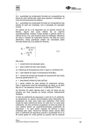Espírito Santo

_________________________________________________________________________________________________
__

Qa = quantidade de condensado formado em conseqüência da
perda de calor sofrida pelo vapor para aquecer a tubulação, no
início do funcionamento do sistema.
Qs = quantidade de condensado formado em conseqüência das
perdas de calor por irradiação, com a tubulação em operação
normal.
Os valores de Qa e Qs dependem de um grande número de
fatores, alguns dos quais difíceis de se exprimir
quantitativamente. Existem muitas tabelas e gráficos dando os
valores de Qa e Qs, para diversos tipos de instalação, diâmetros
de tubos e classes de isolamento térmico. Na falta de outros
elementos, essas grandezas podem ser calculadas pelas
fórmulas abaixo (Qa e Qs dados em Ib/hora):


                        6,84 L w ∆ t
                 Qa =
                           QLN
                                                           (2)
                        L a ∆ tU
                 Qs   =
                           QL


Nas quais
L = comprimento da tubulação (pés).
w = peso unitário do tubo vazio (Ib/pé).
∆t = diferença de temperaturas entre o vapor e o ambiente (ºF).
QL = calor latente do vapor na temperatura final (Btu).
N = número de minutos de duração do aquecimento dos tubos
(toma-se geralmente N = 5 ).
                                        2
a = área lateral unitária do tubo (pé /pé).
U = perda unitária de calor através do isolamento térmico.
Para o isolamento usual de hidrossilicato de cálcio ou de 85%
                                                 2
Mg com 2" de espessura, tem-se U = 0,286 Btu/pé /ºF/hora.
As fórmulas (2) valem apenas para o caso de tubos de aço
situados em local exposto ao tempo embora relativamente
abrigado.
O valor do coeficiente de segurança n varia de 2 a 5, adotando-
se geralmente os valores recomendados pelos fabricantes de
purgadores de vapor para cada caso específico. Para tubos
usuais de vapor costuma-se tomar um valor de 2 a 3 para esse
coeficiente. Os dois primeiros purgadores na linha de saída de
uma caldeira devem ser superdimensionados (coeficiente de
segurança = 4), para serem capazes de eliminar a água
arrastada pelo vapor. Devem-se também adotar valores altos
para o coeficiente de segurança quando a quantidade de ar ou
de outros gases for muito grande ou quando não for possível
_________________________________________________________________________________________________
__
SENAI
Departamento Regional do Espírito Santo                                                       95
 