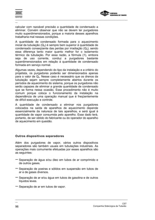 Espírito Santo

_________________________________________________________________________________________________
__

calcular com razoável precisão a quantidade de condensado a
eliminar. Convém observar que não se devem ter purgadores
muito superdimensionados, porque a maioria desses aparelhos
trabalharia mal nessas condições.
A quantidade de condensado formada para o aquecimento
inicial da tubulação (Qa) é sempre bem superior à quantidade de
condensado conseqüente das perdas por irradiação (Qs), sendo
essa diferença tanto maior quanto melhor for o isolamento
térmico da tubulação. Por essa razão, a fórmula (1), embora
seja de uso corrente, conduz a purgadores bastante
superdimensionados em relação à quantidade de condensado
formada em serviço normal.
Algumas vezes, dependendo do tipo da instalação e a critério do
projetista, os purgadores poderão ser dimensionados apenas
para o valor de Qs. Nesse caso é necessário que os drenos da
tubulação sejam sempre completamente abertos durante os
períodos de aquecimento do sistema, porque os purgadores não
serão capazes de eliminar a grande quantidade de condensado
que se forma nessa ocasião. Esse procedimento não é muito
comum porque coloca o funcionamento da instalação na
dependência de uma operação manual que é freqüentemente
de difícil execução e controle.
A quantidade de condensado a eliminar nos purgadores
colocados na saída de aparelhos de aquecimento depende
essencialmente da natureza de tais aparelhos, e será igual à
quantidade de vapor consumida pelo aparelho. Esse dado terá,
portanto, de ser obtido do fabricante ou do operador do aparelho
de aquecimento em questão.




Outros dispositivos separadores

Além dos purgadores de vapor, vários outros dispositivos
separadores são também usuais em tubulações industriais. As
operações mais comumente efetuadas por esses aparelhos são
as seguintes:

− Separação de água e/ou óleo em tubos de ar comprimido e
       de outros gases.
− Separação de poeiras e sólidos em suspensão em tubos de
       ar e de gases diversos.
− Separação de ar e/ou água em tubos de gasolina e de outros
       líquidos leves.
− Separação de ar em tubos de vapor.

_________________________________________________________________________________________________
__
                                                                                               CST
96                                                                 Companhia Siderúrgica de Tubarão
 