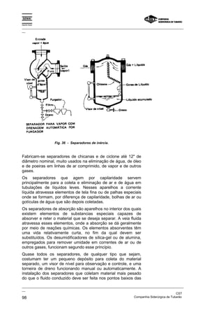 Espírito Santo

_________________________________________________________________________________________________
__




                    Fig. 36 - Separadores de inércia.



Fabricam-se separadores de chicanas e de ciclone até 12" de
diâmetro nominal, muito usados na eliminação de água, de óleo
e de poeiras em linhas de ar comprimido, de vapor e de outros
gases.
Os separadores que agem por capilaridade servem
principalmente para a coleta e eliminação de ar e de água em
tubulações de líquidos leves. Nesses aparelhos a corrente
líquida atravessa elementos de tela fina ou de palhas especiais
onde se formam, por diferença de capilaridade, bolhas de ar ou
gotículas de água que são depois coletadas.
Os separadores de absorção são aparelhos no interior dos quais
existem elementos de substancias especiais capazes de
absorver e reter o material que se deseja separar. A veia fluida
atravessa esses elementos, onde a absorção se dá geralmente
por meio de reações químicas. Os elementos absorventes têm
uma vida relativamente curta, no fim da qual devem ser
substituídos. Os desumidificadores de sílica-gel ou de alumina,
empregados para remover umidade em correntes de ar ou de
outros gases, funcionam segundo esse princípio.
Quase todos os separadores, de qualquer tipo que sejam,
costumam ter um pequeno depósito para coleta do material
separado, um visor de nível para observação e controle, e uma
torneira de dreno funcionando manual ou automaticamente. A
instalação dos separadores que coletam material mais pesado
do que o fluido conduzido deve ser feita nos pontos baixos das
_________________________________________________________________________________________________
__
                                                                                               CST
98                                                                 Companhia Siderúrgica de Tubarão
 