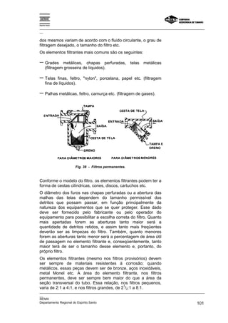 Espírito Santo

_________________________________________________________________________________________________
__

dos mesmos variam de acordo com o fluido circulante, o grau de
filtragem desejado, o tamanho do filtro etc.
Os elementos filtrantes mais comuns são os seguintes:

− Grades         metálicas, chapas perfuradas,          telas   metálicas
       (filtragem grosseira de líquidos).

− Telas       finas, feltro, "nylon", porcelana, papel etc. (filtragem
       fina de líquidos).

− Palhas metálicas, feltro, camurça etc. (filtragem de gases).




                       Fig. 38 - Filtros permanentes.



Conforme o modelo do filtro, os elementos filtrantes podem ter a
forma de cestas cilíndricas, cones, discos, cartuchos etc.
O diâmetro dos furos nas chapas perfuradas ou a abertura das
malhas das telas dependem do tamanho permissível dos
detritos que possam passar, em função principalmente da
natureza dos equipamentos que se quer proteger. Esse dado
deve ser fornecido pelo fabricante ou pelo operador do
equipamento para possibilitar a escolha correta do filtro. Quanto
mais apertadas forem as aberturas tanto maior será a
quantidade de detritos retidos, e assim tanto mais freqüentes
deverão ser as limpezas do filtro. Também, quanto menores
forem as aberturas tanto menor será a percentagem de área útil
de passagem no elemento filtrante e, conseqüentemente, tanto
maior terá de ser o tamanho desse elemento e, portanto, do
próprio filtro.
Os elementos filtrantes (mesmo nos filtros provisórios) devem
ser sempre de materiais resistentes à corrosão; quando
metálicos, essas peças devem ser de bronze, aços inoxidáveis,
metal Monel etc. A área do elemento filtrante, nos filtros
permanentes, deve ser sempre bem maior do que a área da
seção transversal do tubo. Essa relação, nos filtros pequenos,
                                               1
varia de 2:1 a 4:1, e nos filtros grandes, de 2 /2:1 a 8:1.
_________________________________________________________________________________________________
__
SENAI
Departamento Regional do Espírito Santo                                                     101
 