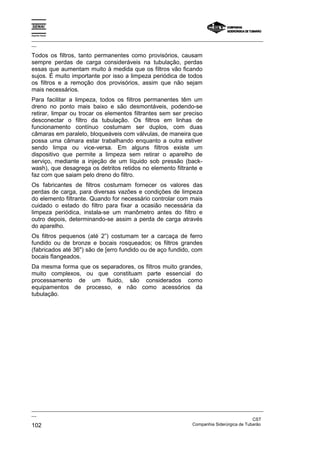 Espírito Santo
_________________________________________________________________________________________________
__
_________________________________________________________________________________________________
__
CST
102 Companhia Siderúrgica de Tubarão
Todos os filtros, tanto permanentes como provisórios, causam
sempre perdas de carga consideráveis na tubulação, perdas
essas que aumentam muito à medida que os filtros vão ficando
sujos. É muito importante por isso a limpeza periódica de todos
os filtros e a remoção dos provisórios, assim que não sejam
mais necessários.
Para facilitar a limpeza, todos os filtros permanentes têm um
dreno no ponto mais baixo e são desmontáveis, podendo-se
retirar, limpar ou trocar os elementos filtrantes sem ser preciso
desconectar o filtro da tubulação. Os filtros em linhas de
funcionamento contínuo costumam ser duplos, com duas
câmaras em paralelo, bloqueáveis com válvulas, de maneira que
possa uma câmara estar trabalhando enquanto a outra estiver
sendo limpa ou vice-versa. Em alguns filtros existe um
dispositivo que permite a limpeza sem retirar o aparelho de
serviço, mediante a injeção de um líquido sob pressão (back-
wash), que desagrega os detritos retidos no elemento filtrante e
faz com que saiam pelo dreno do filtro.
Os fabricantes de filtros costumam fornecer os valores das
perdas de carga, para diversas vazões e condições de limpeza
do elemento filtrante. Quando for necessário controlar com mais
cuidado o estado do filtro para fixar a ocasião necessária da
limpeza periódica, instala-se um manômetro antes do filtro e
outro depois, determinando-se assim a perda de carga através
do aparelho.
Os filtros pequenos (até 2”) costumam ter a carcaça de ferro
fundido ou de bronze e bocais rosqueados; os filtros grandes
(fabricados até 36") são de [erro fundido ou de aço fundido, com
bocais flangeados.
Da mesma forma que os separadores, os filtros muito grandes,
muito complexos, ou que constituam parte essencial do
processamento de um fluido, são considerados como
equipamentos de processo, e não como acessórios da
tubulação.
 